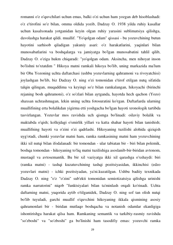 29 
 
romanni o'z o'quvchilari uchun emas, balki o'zi uchun ham yozgan deb hisoblashadi: 
o'z e'tirofini so'z bilan, omma oldida yozib, Dadzay O. 1938 yilda ruhiy kasallar 
uchun kasalxonada yotganidan keyin olgan ruhiy yarasini sublimatsiya qilishga, 
davolashga harakat qildi. muallif. "Yo'qolgan odam" qissasi - bu yozuvchining butun 
hayotini sarhisob qiladigan yakuniy asari: o'z harakatlarini, yaqinlari bilan 
munosabatlarini va boshqalarga va jamiyatga bo'lgan munosabatini tahlil qilib, 
Dadzay O. o'ziga hukm chiqaradi: "yo'qolgan odam. Aksincha, men nihoyat inson 
bo'lishni to'xtatdim " Hikoya matni ramkali hikoya bo'lib, uning markazida ma'lum 
bir Oba Yozoning uchta daftarchasi (ushbu yozuvlarning qahramoni va rivoyatchisi) 
joylashgan bo'lib, biz Dadzay O. ning o'zi tomonidan e'tirof etilgan nutq sifatida 
talqin qilingan, muqaddima va keyingi so'z bilan ramkalangan, hikoyachi (birinchi 
rejaning bosh qahramoni), o'z so'zlari bilan aytganda, hayotda hech qachon (Yozo) 
shaxsan uchrashmagan, lekin uning uchta fotosuratini ko'rgan. Daftarlarda ularning 
muallifining erta bolalikdan yigirma etti yoshgacha bo'lgan hayoti xronologik tartibda 
tasvirlangan. Yozuvlar mos ravishda uch qismga bo'linadi: oilaviy bolalik va 
maktabda o'qish; kollejdagi o'smirlik yillari va katta shahar hayoti bilan tanishish; 
muallifning hayoti va o'zini o'zi qadrlashi. Hikoyaning tuzilishi alohida qiziqish 
uyg'otadi, chunki yozuvlar matni ham, ramka ramkasining matni ham yozuvchining 
ikki xil nutqi bilan ifodalanadi: bir tomondan - ular tabiatan bir - biri bilan polemik, 
boshqa tomondan - hikoyaning to'liq matni tuzilishiga asoslanib-bir-biridan avtonom, 
mustaqil va avtosemantik. Bu bir xil vaziyatga ikki xil qarashga o'xshaydi: biri 
(ramka matni) - tashqi kuzatuvchining tashqi pozitsiyasidan, ikkinchisi (edzo 
yozuvlari matni) - ichki pozitsiyadan, ya'ni.kuzatilgan. Ushbu badiiy texnikada 
Dadzay O. ning "o'z "o'zini" sub'ekti tomonidan semiotizatsiya qilishga urinishi 
ramka narratorini" niqob "funktsiyalari bilan ta'minlash orqali ko'rinadi. Uchta 
daftarning matni, yuqorida aytib o'tilganidek, Dadzay O. ning sof tan olish nutqi 
bo'lib tuyuladi, garchi muallif o'quvchini hikoyaning ikkala qismining asosiy 
qahramonlari bir - biridan mutlaqo boshqacha va notanish odamlar ekanligiga 
ishontirishga harakat qilsa ham. Ramkaning semantik va tarkibiy-rasmiy ravishda 
"so'zboshi" va "so'zboshi" ga bo'linishi ham tasodifiy emas: yozuvchi ramka 
