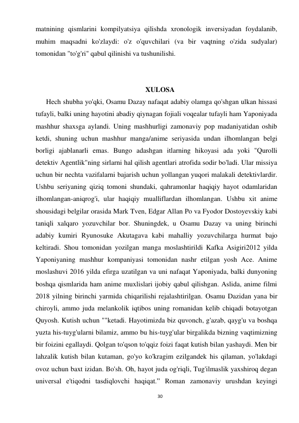 30 
 
matnining qismlarini kompilyatsiya qilishda xronologik inversiyadan foydalanib, 
muhim maqsadni ko'zlaydi: o'z o'quvchilari (va bir vaqtning o'zida sudyalar) 
tomonidan "to'g'ri" qabul qilinishi va tushunilishi. 
 
 
XULOSA 
      Hech shubha yo'qki, Osamu Dazay nafaqat adabiy olamga qo'shgan ulkan hissasi 
tufayli, balki uning hayotini abadiy qiynagan fojiali voqealar tufayli ham Yaponiyada 
mashhur shaxsga aylandi. Uning mashhurligi zamonaviy pop madaniyatidan oshib 
ketdi, shuning uchun mashhur manga/anime seriyasida undan ilhomlangan belgi 
borligi ajablanarli emas. Bungo adashgan itlarning hikoyasi ada yoki "Qurolli 
detektiv Agentlik"ning sirlarni hal qilish agentlari atrofida sodir bo'ladi. Ular missiya 
uchun bir nechta vazifalarni bajarish uchun yollangan yuqori malakali detektivlardir. 
Ushbu seriyaning qiziq tomoni shundaki, qahramonlar haqiqiy hayot odamlaridan 
ilhomlangan-aniqrog'i, ular haqiqiy mualliflardan ilhomlangan. Ushbu xit anime 
shousidagi belgilar orasida Mark Tven, Edgar Allan Po va Fyodor Dostoyevskiy kabi 
taniqli xalqaro yozuvchilar bor. Shuningdek, u Osamu Dazay va uning birinchi 
adabiy kumiri Ryunosuke Akutagava kabi mahalliy yozuvchilarga hurmat bajo 
keltiradi. Shou tomonidan yozilgan manga moslashtirildi Kafka Asigiri2012 yilda 
Yaponiyaning mashhur kompaniyasi tomonidan nashr etilgan yosh Ace. Anime 
moslashuvi 2016 yilda efirga uzatilgan va uni nafaqat Yaponiyada, balki dunyoning 
boshqa qismlarida ham anime muxlislari ijobiy qabul qilishgan. Aslida, anime filmi 
2018 yilning birinchi yarmida chiqarilishi rejalashtirilgan. Osamu Dazidan yana bir 
chiroyli, ammo juda melankolik iqtibos uning romanidan kelib chiqadi botayotgan 
Quyosh. Kutish uchun ""ketadi. Hayotimizda biz quvonch, g'azab, qayg'u va boshqa 
yuzta his-tuyg'ularni bilamiz, ammo bu his-tuyg'ular birgalikda bizning vaqtimizning 
bir foizini egallaydi. Qolgan to'qson to'qqiz foizi faqat kutish bilan yashaydi. Men bir 
lahzalik kutish bilan kutaman, go'yo ko'kragim ezilgandek his qilaman, yo'lakdagi 
ovoz uchun baxt izidan. Bo'sh. Oh, hayot juda og'riqli, Tug'ilmaslik yaxshiroq degan 
universal e'tiqodni tasdiqlovchi haqiqat.” Roman zamonaviy urushdan keyingi 
