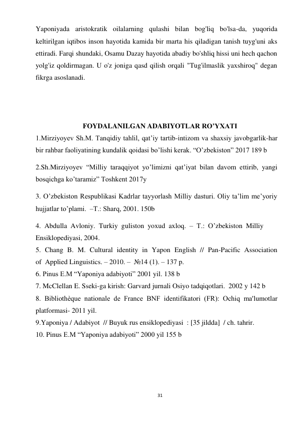 31 
 
Yaponiyada aristokratik oilalarning qulashi bilan bog'liq bo'lsa-da, yuqorida 
keltirilgan iqtibos inson hayotida kamida bir marta his qiladigan tanish tuyg'uni aks 
ettiradi. Farqi shundaki, Osamu Dazay hayotida abadiy bo'shliq hissi uni hech qachon 
yolg'iz qoldirmagan. U o'z joniga qasd qilish orqali "Tug'ilmaslik yaxshiroq" degan 
fikrga asoslanadi. 
 
 
 
FOYDALANILGAN ADABIYOTLAR RO’YXATI 
1.Mirziyoyev Sh.M. Tanqidiy tahlil, qat’iy tartib-intizom va shaxsiy javobgarlik-har 
bir rahbar faoliyatining kundalik qoidasi bo’lishi kerak. “O’zbekiston” 2017 189 b 
2.Sh.Mirziyoyev “Milliy taraqqiyot yo’limizni qat’iyat bilan davom ettirib, yangi 
bosqichga ko’taramiz” Toshkent 2017y 
3. O’zbekiston Respublikasi Kadrlar tayyorlash Milliy dasturi. Oliy ta’lim me’yoriy 
hujjatlar to’plami.  –Т.: Sharq, 2001. 150b 
4.  Abdulla  Avloniy.  Turkiy  guliston  yoxud  axloq.  –  T.:  O’zbekiston  Milliy  
Ensiklopediyasi, 2004. 
5.  Chang  B.  M.  Cultural  identity  in  Yapon  English  //  Pan-Pacific  Association  
of  Applied Linguistics. – 2010. –  №14 (1). – 137 p. 
6. Pinus E.M “Yaponiya adabiyoti” 2001 yil. 138 b 
7. McClellan E. Sseki-ga kirish: Garvard jurnali Osiyo tadqiqotlari.  2002 y 142 b 
8. Bibliothèque nationale de France BNF identifikatori (FR): Ochiq ma'lumotlar 
platformasi- 2011 yil. 
9.Yaponiya / Adabiyot  // Buyuk rus ensiklopediyasi  : [35 jildda]  / ch. tahrir.  
10. Pinus E.M “Yaponiya adabiyoti” 2000 yil 155 b 
 
 
 
