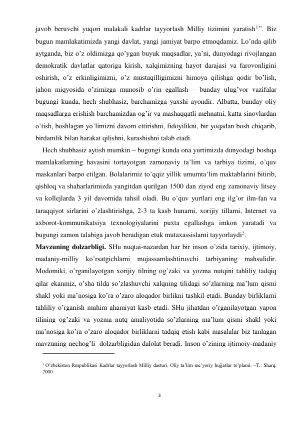 3 
 
javob beruvchi yuqori malakali kadrlar tayyorlash Milliy tizimini yaratish1”. Biz 
bugun mamlakatimizda yangi davlat, yangi jamiyat barpo etmoqdamiz. Lo’nda qilib 
aytganda, biz o’z oldimizga qo’ygan buyuk maqsadlar, ya’ni, dunyodagi rivojlangan 
demokratik davlatlar qatoriga kirish, xalqimizning hayot darajasi va farovonligini 
oshirish, o’z erkinligimizni, o’z mustaqilligimizni himoya qilishga qodir bo’lish, 
jahon miqyosida o’zimizga munosib o’rin egallash – bunday ulug’vor vazifalar 
bugungi kunda, hech shubhasiz, barchamizga yaxshi ayondir. Albatta, bunday oliy 
maqsadlarga erishish barchamizdan og’ir va mashaqqatli mehnatni, katta sinovlardan 
o’tish, boshlagan yo’limizni davom ettirishni, fidoyilikni, bir yoqadan bosh chiqarib, 
birdamlik bilan harakat qilishni, kurashishni talab etadi.  
    Hech shubhasiz aytish mumkin – bugungi kunda ona yurtimizda dunyodagi boshqa 
mamlakatlarning havasini tortayotgan zamonaviy ta’lim va tarbiya tizimi, o’quv 
maskanlari barpo etilgan. Bolalarimiz to’qqiz yillik umumta’lim maktablarini bitirib, 
qishloq va shaharlarimizda yangitdan qurilgan 1500 dan ziyod eng zamonaviy litsey 
va kollejlarda 3 yil davomida tahsil oladi. Bu o’quv yurtlari eng ilg’or ilm-fan va 
taraqqiyot sirlarini o’zlashtirishga, 2-3 ta kasb hunarni, xorijiy tillarni, Internet va 
axborot-kommunikatsiya texnologiyalarini puxta egallashga imkon yaratadi va 
bugungi zamon talabiga javob beradigan etuk mutaxassislarni tayyorlaydi2.  
Mavzuning dolzarbligi. SHu nuqtai-nazardan har bir inson o’zida tarixiy, ijtimoiy, 
madaniy-milliy ko’rsatgichlarni mujassamlashtiruvchi tarbiyaning mahsulidir. 
Modomiki, o’rganilayotgan xorijiy tilning og’zaki va yozma nutqini tahliliy tadqiq 
qilar ekanmiz, o’sha tilda so’zlashuvchi xalqning tilidagi so’zlarning ma’lum qismi 
shakl yoki ma’nosiga ko’ra o’zaro aloqador birlikni tashkil etadi. Bunday birliklarni 
tahliliy o’rganish muhim ahamiyat kasb etadi. SHu jihatdan o’rganilayotgan yapon 
tilining og’zaki va yozma nutq amaliyotida so’zlarning ma’lum qismi shakl yoki 
ma’nosiga ko’ra o’zaro aloqador birliklarni tadqiq etish kabi masalalar biz tanlagan 
mavzuning nechog’li  dolzarbligidan dalolat beradi. Inson o’zining ijtimoiy-madaniy 
                                                           
1 O’zbekiston Respublikasi Kadrlar tayyorlash Milliy dasturi. Oliy ta’lim me’yoriy hujjatlar to’plami. –T.: Sharq, 
2000 
 
 
