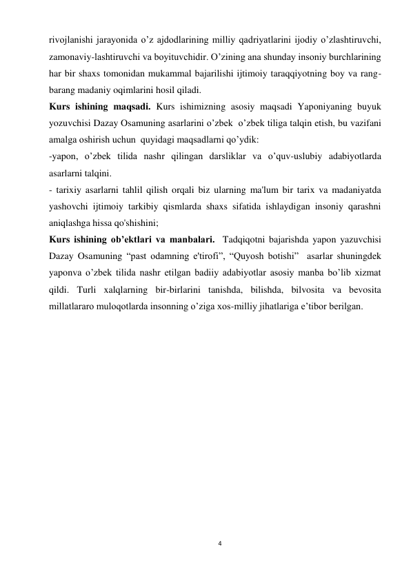 4 
 
rivojlanishi jarayonida o’z ajdodlarining milliy qadriyatlarini ijodiy o’zlashtiruvchi, 
zamonaviy-lashtiruvchi va boyituvchidir. O’zining ana shunday insoniy burchlarining 
har bir shaxs tomonidan mukammal bajarilishi ijtimoiy taraqqiyotning boy va rang-
barang madaniy oqimlarini hosil qiladi. 
Kurs ishining maqsadi. Kurs ishimizning asosiy maqsadi Yaponiyaning buyuk 
yozuvchisi Dazay Osamuning asarlarini o’zbek  o’zbek tiliga talqin etish, bu vazifani  
amalga oshirish uchun  quyidagi maqsadlarni qo’ydik: 
-yapon, o’zbek tilida nashr qilingan darsliklar va o’quv-uslubiy adabiyotlarda 
asarlarni talqini. 
- tarixiy asarlarni tahlil qilish orqali biz ularning ma'lum bir tarix va madaniyatda 
yashovchi ijtimoiy tarkibiy qismlarda shaxs sifatida ishlaydigan insoniy qarashni 
aniqlashga hissa qo'shishini; 
Kurs ishining ob’ektlari va manbalari.  Tadqiqotni bajarishda yapon yazuvchisi 
Dazay Osamuning “past odamning e'tirofi”, “Quyosh botishi”  asarlar shuningdek 
yaponva o’zbek tilida nashr etilgan badiiy adabiyotlar asosiy manba bo’lib xizmat 
qildi. Turli xalqlarning bir-birlarini tanishda, bilishda, bilvosita va bevosita 
millatlararo muloqotlarda insonning o’ziga xos-milliy jihatlariga e’tibor berilgan.  
 
 
 
 
 
 
 
 
 
 
 
 
 
