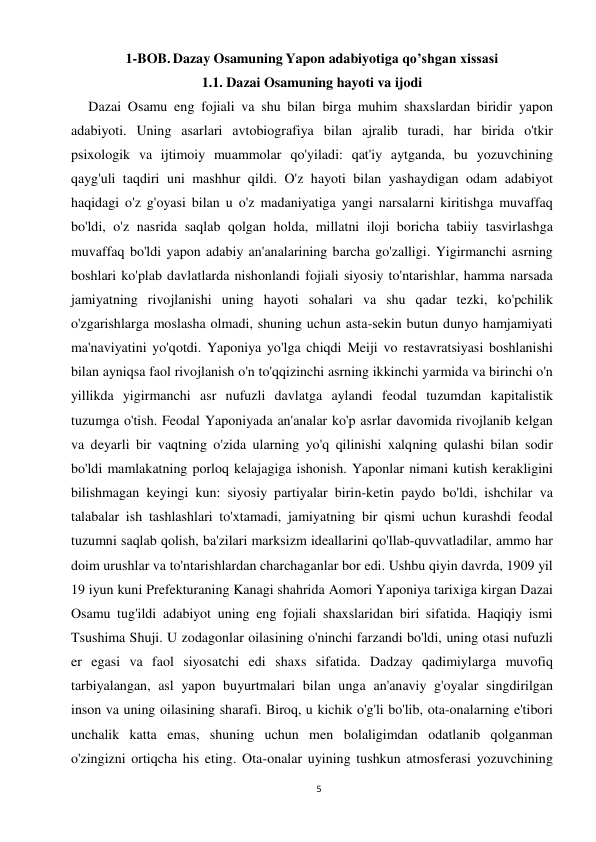 5 
 
1-BOB. Dazay Osamuning Yapon adabiyotiga qo’shgan xissasi 
1.1. Dazai Osamuning hayoti va ijodi 
     Dazai Osamu eng fojiali va shu bilan birga muhim shaxslardan biridir yapon 
adabiyoti. Uning asarlari avtobiografiya bilan ajralib turadi, har birida o'tkir 
psixologik va ijtimoiy muammolar qo'yiladi: qat'iy aytganda, bu yozuvchining 
qayg'uli taqdiri uni mashhur qildi. O'z hayoti bilan yashaydigan odam adabiyot 
haqidagi o'z g'oyasi bilan u o'z madaniyatiga yangi narsalarni kiritishga muvaffaq 
bo'ldi, o'z nasrida saqlab qolgan holda, millatni iloji boricha tabiiy tasvirlashga 
muvaffaq bo'ldi yapon adabiy an'analarining barcha go'zalligi. Yigirmanchi asrning 
boshlari ko'plab davlatlarda nishonlandi fojiali siyosiy to'ntarishlar, hamma narsada 
jamiyatning rivojlanishi uning hayoti sohalari va shu qadar tezki, ko'pchilik 
o'zgarishlarga moslasha olmadi, shuning uchun asta-sekin butun dunyo hamjamiyati 
ma'naviyatini yo'qotdi. Yaponiya yo'lga chiqdi Meiji vo restavratsiyasi boshlanishi 
bilan ayniqsa faol rivojlanish o'n to'qqizinchi asrning ikkinchi yarmida va birinchi o'n 
yillikda yigirmanchi asr nufuzli davlatga aylandi feodal tuzumdan kapitalistik 
tuzumga o'tish. Feodal Yaponiyada an'analar ko'p asrlar davomida rivojlanib kelgan 
va deyarli bir vaqtning o'zida ularning yo'q qilinishi xalqning qulashi bilan sodir 
bo'ldi mamlakatning porloq kelajagiga ishonish. Yaponlar nimani kutish kerakligini 
bilishmagan keyingi kun: siyosiy partiyalar birin-ketin paydo bo'ldi, ishchilar va 
talabalar ish tashlashlari to'xtamadi, jamiyatning bir qismi uchun kurashdi feodal 
tuzumni saqlab qolish, ba'zilari marksizm ideallarini qo'llab-quvvatladilar, ammo har 
doim urushlar va to'ntarishlardan charchaganlar bor edi. Ushbu qiyin davrda, 1909 yil 
19 iyun kuni Prefekturaning Kanagi shahrida Aomori Yaponiya tarixiga kirgan Dazai 
Osamu tug'ildi adabiyot uning eng fojiali shaxslaridan biri sifatida. Haqiqiy ismi 
Tsushima Shuji. U zodagonlar oilasining o'ninchi farzandi bo'ldi, uning otasi nufuzli 
er egasi va faol siyosatchi edi shaxs sifatida. Dadzay qadimiylarga muvofiq 
tarbiyalangan, asl yapon buyurtmalari bilan unga an'anaviy g'oyalar singdirilgan 
inson va uning oilasining sharafi. Biroq, u kichik o'g'li bo'lib, ota-onalarning e'tibori 
unchalik katta emas, shuning uchun men bolaligimdan odatlanib qolganman 
o'zingizni ortiqcha his eting. Ota-onalar uyining tushkun atmosferasi yozuvchining 
