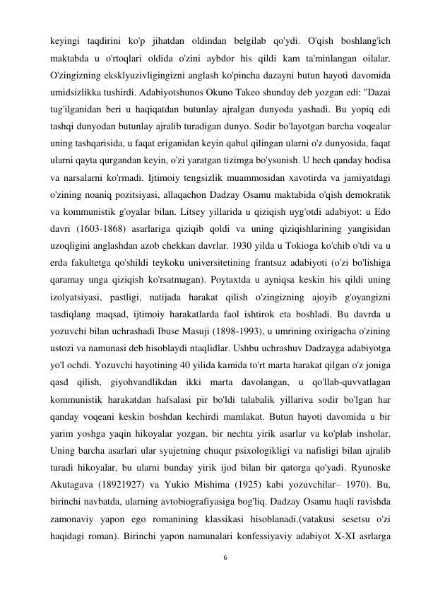 6 
 
keyingi taqdirini ko'p jihatdan oldindan belgilab qo'ydi. O'qish boshlang'ich 
maktabda u o'rtoqlari oldida o'zini aybdor his qildi kam ta'minlangan oilalar. 
O'zingizning eksklyuzivligingizni anglash ko'pincha dazayni butun hayoti davomida 
umidsizlikka tushirdi. Adabiyotshunos Okuno Takeo shunday deb yozgan edi: "Dazai 
tug'ilganidan beri u haqiqatdan butunlay ajralgan dunyoda yashadi. Bu yopiq edi 
tashqi dunyodan butunlay ajralib turadigan dunyo. Sodir bo'layotgan barcha voqealar 
uning tashqarisida, u faqat eriganidan keyin qabul qilingan ularni o'z dunyosida, faqat 
ularni qayta qurgandan keyin, o'zi yaratgan tizimga bo'ysunish. U hech qanday hodisa 
va narsalarni ko'rmadi. Ijtimoiy tengsizlik muammosidan xavotirda va jamiyatdagi 
o'zining noaniq pozitsiyasi, allaqachon Dadzay Osamu maktabida o'qish demokratik 
va kommunistik g'oyalar bilan. Litsey yillarida u qiziqish uyg'otdi adabiyot: u Edo 
davri (1603-1868) asarlariga qiziqib qoldi va uning qiziqishlarining yangisidan 
uzoqligini anglashdan azob chekkan davrlar. 1930 yilda u Tokioga ko'chib o'tdi va u 
erda fakultetga qo'shildi teykoku universitetining frantsuz adabiyoti (o'zi bo'lishiga 
qaramay unga qiziqish ko'rsatmagan). Poytaxtda u ayniqsa keskin his qildi uning 
izolyatsiyasi, pastligi, natijada harakat qilish o'zingizning ajoyib g'oyangizni 
tasdiqlang maqsad, ijtimoiy harakatlarda faol ishtirok eta boshladi. Bu davrda u 
yozuvchi bilan uchrashadi Ibuse Masuji (1898-1993), u umrining oxirigacha o'zining 
ustozi va namunasi deb hisoblaydi ntaqlidlar. Ushbu uchrashuv Dadzayga adabiyotga 
yo'l ochdi. Yozuvchi hayotining 40 yilida kamida to'rt marta harakat qilgan o'z joniga 
qasd qilish, giyohvandlikdan ikki marta davolangan, u qo'llab-quvvatlagan 
kommunistik harakatdan hafsalasi pir bo'ldi talabalik yillariva sodir bo'lgan har 
qanday voqeani keskin boshdan kechirdi mamlakat. Butun hayoti davomida u bir 
yarim yoshga yaqin hikoyalar yozgan, bir nechta yirik asarlar va ko'plab insholar. 
Uning barcha asarlari ular syujetning chuqur psixologikligi va nafisligi bilan ajralib 
turadi hikoyalar, bu ularni bunday yirik ijod bilan bir qatorga qo'yadi. Ryunoske 
Akutagava (18921927) va Yukio Mishima (1925) kabi yozuvchilar– 1970). Bu, 
birinchi navbatda, ularning avtobiografiyasiga bog'liq. Dadzay Osamu haqli ravishda 
zamonaviy yapon ego romanining klassikasi hisoblanadi.(vatakusi sesetsu o'zi 
haqidagi roman). Birinchi yapon namunalari konfessiyaviy adabiyot X-XI asrlarga 
