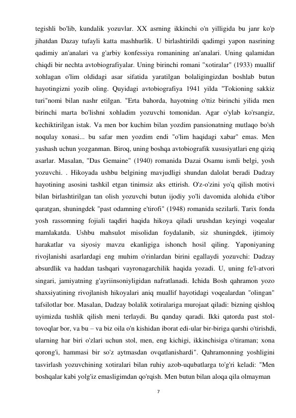 7 
 
tegishli bo'lib, kundalik yozuvlar. XX asrning ikkinchi o'n yilligida bu janr ko'p 
jihatdan Dazay tufayli katta mashhurlik. U birlashtirildi qadimgi yapon nasrining 
qadimiy an'analari va g'arbiy konfessiya romanining an'analari. Uning qalamidan 
chiqdi bir nechta avtobiografiyalar. Uning birinchi romani "xotiralar" (1933) muallif 
xohlagan o'lim oldidagi asar sifatida yaratilgan bolaligingizdan boshlab butun 
hayotingizni yozib oling. Quyidagi avtobiografiya 1941 yilda "Tokioning sakkiz 
turi"nomi bilan nashr etilgan. "Erta bahorda, hayotning o'ttiz birinchi yilida men 
birinchi marta bo'lishni xohladim yozuvchi tomonidan. Agar o'ylab ko'rsangiz, 
kechiktirilgan istak. Va men bor kuchim bilan yozdim pansionatning mutlaqo bo'sh 
noqulay xonasi... bu safar men yozdim endi "o'lim haqidagi xabar" emas. Men 
yashash uchun yozganman. Biroq, uning boshqa avtobiografik xususiyatlari eng qiziq 
asarlar. Masalan, "Das Gemaine" (1940) romanida Dazai Osamu ismli belgi, yosh 
yozuvchi. . Hikoyada ushbu belgining mavjudligi shundan dalolat beradi Dadzay 
hayotining asosini tashkil etgan tinimsiz aks ettirish. O'z-o'zini yo'q qilish motivi 
bilan birlashtirilgan tan olish yozuvchi butun ijodiy yo'li davomida alohida e'tibor 
qaratgan, shuningdek "past odamning e'tirofi" (1948) romanida sezilarli. Tarix fonda 
yosh rassomning fojiali taqdiri haqida hikoya qiladi urushdan keyingi voqealar 
mamlakatda. Ushbu mahsulot misolidan foydalanib, siz shuningdek, ijtimoiy 
harakatlar va siyosiy mavzu ekanligiga ishonch hosil qiling. Yaponiyaning 
rivojlanishi asarlardagi eng muhim o'rinlardan birini egallaydi yozuvchi: Dadzay 
absurdlik va haddan tashqari vayronagarchilik haqida yozadi. U, uning fe'l-atvori 
singari, jamiyatning g'ayriinsoniyligidan nafratlanadi. Ichida Bosh qahramon yozo 
shaxsiyatining rivojlanish hikoyalari aniq muallif hayotidagi voqealardan "olingan" 
tafsilotlar bor. Masalan, Dadzay bolalik xotiralariga murojaat qiladi: bizning qishloq 
uyimizda tushlik qilish meni terlaydi. Bu qanday qaradi. Ikki qatorda past stol-
tovoqlar bor, va bu – va biz oila o'n kishidan iborat edi-ular bir-biriga qarshi o'tirishdi, 
ularning har biri o'zlari uchun stol, men, eng kichigi, ikkinchisiga o'tiraman; xona 
qorong'i, hammasi bir so'z aytmasdan ovqatlanishardi". Qahramonning yoshligini 
tasvirlash yozuvchining xotiralari bilan ruhiy azob-uqubatlarga to'g'ri keladi: "Men 
boshqalar kabi yolg'iz emasligimdan qo'rqish. Men butun bilan aloqa qila olmayman 
