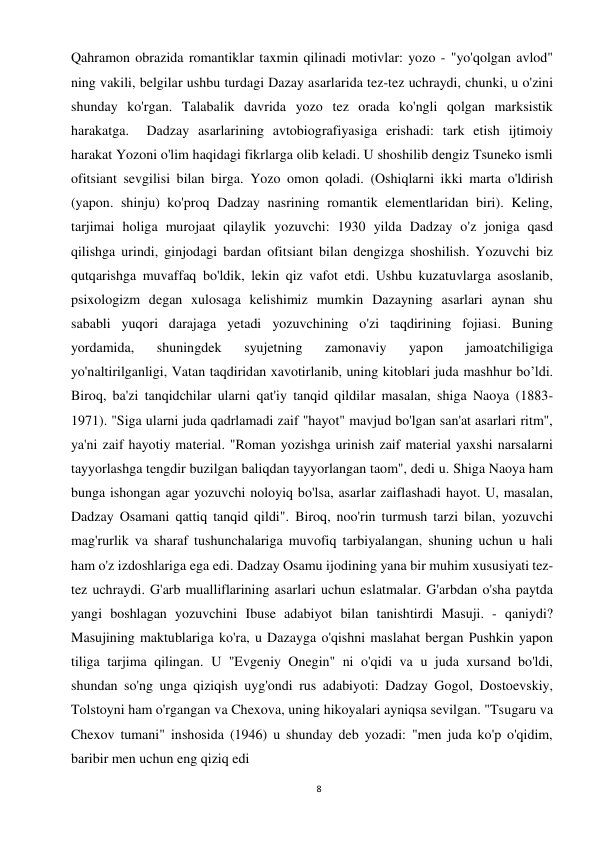 8 
 
Qahramon obrazida romantiklar taxmin qilinadi motivlar: yozo - "yo'qolgan avlod" 
ning vakili, belgilar ushbu turdagi Dazay asarlarida tez-tez uchraydi, chunki, u o'zini 
shunday ko'rgan. Talabalik davrida yozo tez orada ko'ngli qolgan marksistik 
harakatga.  Dadzay asarlarining avtobiografiyasiga erishadi: tark etish ijtimoiy 
harakat Yozoni o'lim haqidagi fikrlarga olib keladi. U shoshilib dengiz Tsuneko ismli 
ofitsiant sevgilisi bilan birga. Yozo omon qoladi. (Oshiqlarni ikki marta o'ldirish 
(yapon. shinju) ko'proq Dadzay nasrining romantik elementlaridan biri). Keling, 
tarjimai holiga murojaat qilaylik yozuvchi: 1930 yilda Dadzay o'z joniga qasd 
qilishga urindi, ginjodagi bardan ofitsiant bilan dengizga shoshilish. Yozuvchi biz 
qutqarishga muvaffaq bo'ldik, lekin qiz vafot etdi. Ushbu kuzatuvlarga asoslanib, 
psixologizm degan xulosaga kelishimiz mumkin Dazayning asarlari aynan shu 
sababli yuqori darajaga yetadi yozuvchining o'zi taqdirining fojiasi. Buning 
yordamida, 
shuningdek 
syujetning 
zamonaviy 
yapon 
jamoatchiligiga 
yo'naltirilganligi, Vatan taqdiridan xavotirlanib, uning kitoblari juda mashhur bo’ldi. 
Biroq, ba'zi tanqidchilar ularni qat'iy tanqid qildilar masalan, shiga Naoya (1883-
1971). "Siga ularni juda qadrlamadi zaif "hayot" mavjud bo'lgan san'at asarlari ritm", 
ya'ni zaif hayotiy material. "Roman yozishga urinish zaif material yaxshi narsalarni 
tayyorlashga tengdir buzilgan baliqdan tayyorlangan taom", dedi u. Shiga Naoya ham 
bunga ishongan agar yozuvchi noloyiq bo'lsa, asarlar zaiflashadi hayot. U, masalan, 
Dadzay Osamani qattiq tanqid qildi". Biroq, noo'rin turmush tarzi bilan, yozuvchi 
mag'rurlik va sharaf tushunchalariga muvofiq tarbiyalangan, shuning uchun u hali 
ham o'z izdoshlariga ega edi. Dadzay Osamu ijodining yana bir muhim xususiyati tez-
tez uchraydi. G'arb mualliflarining asarlari uchun eslatmalar. G'arbdan o'sha paytda 
yangi boshlagan yozuvchini Ibuse adabiyot bilan tanishtirdi Masuji. - qaniydi? 
Masujining maktublariga ko'ra, u Dazayga o'qishni maslahat bergan Pushkin yapon 
tiliga tarjima qilingan. U "Evgeniy Onegin" ni o'qidi va u juda xursand bo'ldi, 
shundan so'ng unga qiziqish uyg'ondi rus adabiyoti: Dadzay Gogol, Dostoevskiy, 
Tolstoyni ham o'rgangan va Chexova, uning hikoyalari ayniqsa sevilgan. "Tsugaru va 
Chexov tumani" inshosida (1946) u shunday deb yozadi: "men juda ko'p o'qidim, 
baribir men uchun eng qiziq edi 
