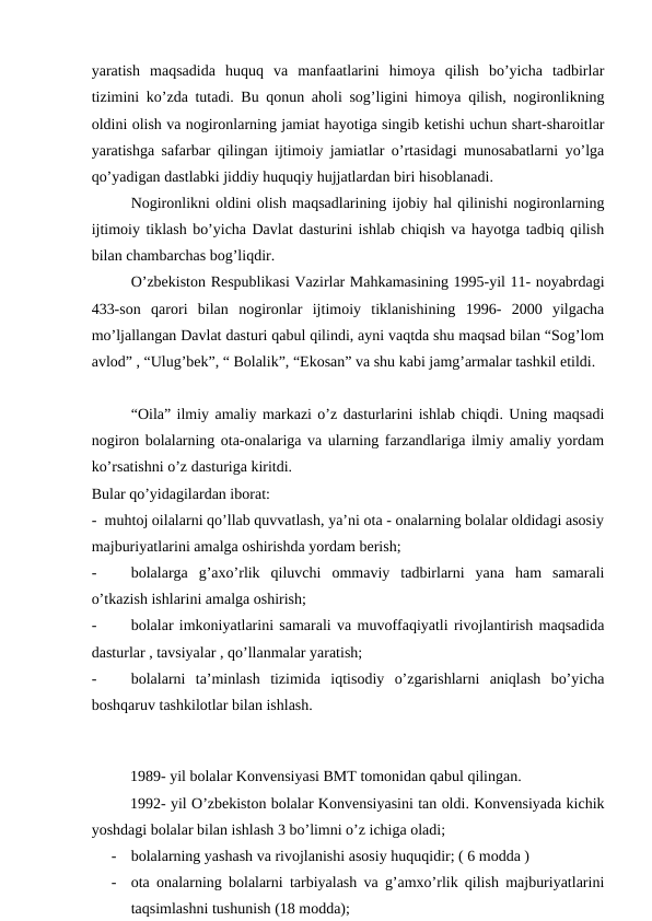 yaratish  maqsadida  huquq  va  manfaatlarini  himoya  qilish  bo’yicha  tadbirlar
tizimini ko’zda tutadi. Bu qonun aholi sog’ligini himoya qilish, nogironlikning
oldini olish va nogironlarning jamiat hayotiga singib ketishi uchun shart-sharoitlar
yaratishga safarbar qilingan ijtimoiy jamiatlar o’rtasidagi munosabatlarni yo’lga
qo’yadigan dastlabki jiddiy huquqiy hujjatlardan biri hisoblanadi.
Nogironlikni oldini olish maqsadlarining ijobiy hal qilinishi nogironlarning
ijtimoiy tiklash bo’yicha Davlat dasturini ishlab chiqish va hayotga tadbiq qilish
bilan chambarchas bog’liqdir.
O’zbekiston Respublikasi Vazirlar Mahkamasining 1995-yil 11- noyabrdagi
433-son  qarori  bilan  nogironlar  ijtimoiy  tiklanishining  1996-  2000  yilgacha
mo’ljallangan Davlat dasturi qabul qilindi, ayni vaqtda shu maqsad bilan “Sog’lom
avlod” , “Ulug’bek”, “ Bolalik”, “Ekosan” va shu kabi jamg’armalar tashkil etildi.
“Oila” ilmiy amaliy markazi o’z dasturlarini ishlab chiqdi. Uning maqsadi
nogiron bolalarning ota-onalariga va ularning farzandlariga ilmiy amaliy yordam
ko’rsatishni o’z dasturiga kiritdi. 
Bular qo’yidagilardan iborat: 
-  muhtoj oilalarni qo’llab quvvatlash, ya’ni ota - onalarning bolalar oldidagi asosiy
majburiyatlarini amalga oshirishda yordam berish;
-
bolalarga  g’axo’rlik  qiluvchi  ommaviy  tadbirlarni  yana  ham  samarali
o’tkazish ishlarini amalga oshirish; 
-
bolalar imkoniyatlarini samarali va muvoffaqiyatli rivojlantirish maqsadida
dasturlar , tavsiyalar , qo’llanmalar yaratish;
-
bolalarni  ta’minlash  tizimida  iqtisodiy  o’zgarishlarni  aniqlash  bo’yicha
boshqaruv tashkilotlar bilan ishlash.
 
1989- yil bolalar Konvensiyasi BMT tomonidan qabul qilingan.
1992- yil O’zbekiston bolalar Konvensiyasini tan oldi. Konvensiyada kichik
yoshdagi bolalar bilan ishlash 3 bo’limni o’z ichiga oladi; 
-
bolalarning yashash va rivojlanishi asosiy huquqidir; ( 6 modda ) 
-
ota onalarning bolalarni tarbiyalash va g’amxo’rlik qilish majburiyatlarini
taqsimlashni tushunish (18 modda); 
