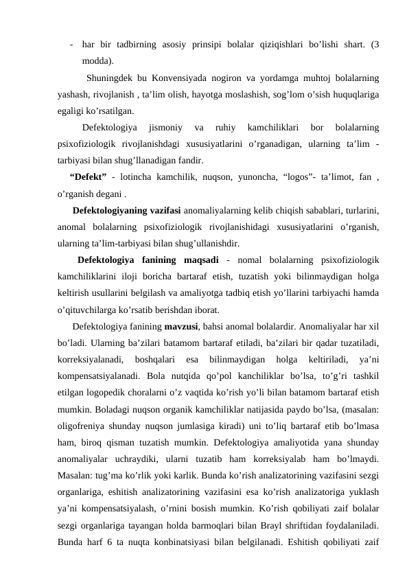 -
har  bir  tadbirning  asosiy  prinsipi  bolalar  qiziqishlari  bo’lishi  shart.  (3
modda).
 Shuningdek bu Konvensiyada nogiron va yordamga muhtoj bolalarning
yashash, rivojlanish , ta’lim olish, hayotga moslashish, sog’lom o’sish huquqlariga
egaligi ko’rsatilgan.
Defektologiya  jismoniy  va  ruhiy  kamchiliklari  bor  bolalarning
psixofiziologik  rivojlanishdagi  xususiyatlarini  o’rganadigan,  ularning  ta’lim  -
tarbiyasi bilan shug’llanadigan fandir.
“Defekt” -  lotincha kamchilik, nuqson,  yunoncha,  “logos”-  ta’limot, fan ,
o’rganish degani . 
 Defektologiyaning vazifasi anomaliyalarning kelib chiqish sabablari, turlarini,
anomal  bolalarning  psixofiziologik  rivojlanishidagi  xususiyatlarini  o’rganish,
ularning ta’lim-tarbiyasi bilan shug’ullanishdir.
 Defektologiya  fanining  maqsadi - nomal  bolalarning  psixofiziologik
kamchiliklarini  iloji  boricha  bartaraf  etish,  tuzatish  yoki  bilinmaydigan  holga
keltirish usullarini belgilash va amaliyotga tadbiq etish yo’llarini tarbiyachi hamda
o’qituvchilarga ko’rsatib berishdan iborat. 
 Defektologiya fanining mavzusi, bahsi anomal bolalardir. Anomaliyalar har xil
bo’ladi. Ularning ba’zilari batamom bartaraf etiladi, ba’zilari bir qadar tuzatiladi,
korreksiyalanadi,  boshqalari  esa  bilinmaydigan  holga  keltiriladi,  ya’ni
kompensatsiyalanadi.  Bola  nutqida  qo’pol  kanchiliklar  bo’lsa,  to’g’ri  tashkil
etilgan logopedik choralarni o’z vaqtida ko’rish yo’li bilan batamom bartaraf etish
mumkin. Boladagi nuqson organik kamchiliklar natijasida paydo bo’lsa, (masalan:
oligofreniya shunday nuqson jumlasiga kiradi) uni to’liq bartaraf etib bo’lmasa
ham, biroq qisman tuzatish mumkin. Defektologiya amaliyotida yana shunday
anomaliyalar  uchraydiki,  ularni  tuzatib  ham  korreksiyalab  ham  bo’lmaydi.
Masalan: tug’ma ko’rlik yoki karlik. Bunda ko’rish analizatorining vazifasini sezgi
organlariga, eshitish analizatorining vazifasini esa ko’rish analizatoriga yuklash
ya’ni kompensatsiyalash, o’rnini bosish mumkin. Ko’rish qobiliyati zaif bolalar
sezgi organlariga tayangan holda barmoqlari bilan Brayl shriftidan foydalaniladi.
Bunda harf 6 ta nuqta konbinatsiyasi bilan belgilanadi. Eshitish qobiliyati zaif
