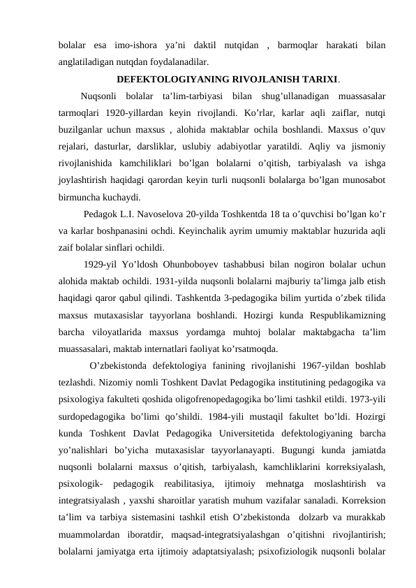 bolalar  esa  imo-ishora  ya’ni  daktil  nutqidan  ,  barmoqlar  harakati  bilan
anglatiladigan nutqdan foydalanadilar.  
DEFEKTOLOGIYANING RIVOJLANISH TARIXI.
 Nuqsonli  bolalar  ta’lim-tarbiyasi  bilan  shug’ullanadigan  muassasalar
tarmoqlari  1920-yillardan  keyin  rivojlandi.  Ko’rlar,  karlar  aqli  zaiflar,  nutqi
buzilganlar uchun maxsus , alohida maktablar ochila boshlandi. Maxsus o’quv
rejalari,  dasturlar,  darsliklar,  uslubiy  adabiyotlar  yaratildi.  Aqliy  va  jismoniy
rivojlanishida  kamchiliklari  bo’lgan  bolalarni  o’qitish,  tarbiyalash  va  ishga
joylashtirish haqidagi qarordan keyin turli nuqsonli bolalarga bo’lgan munosabot
birmuncha kuchaydi. 
Pedagok L.I. Navoselova 20-yilda Toshkentda 18 ta o’quvchisi bo’lgan ko’r
va karlar boshpanasini ochdi. Keyinchalik ayrim umumiy maktablar huzurida aqli
zaif bolalar sinflari ochildi. 
1929-yil Yo’ldosh Ohunboboyev tashabbusi bilan nogiron bolalar uchun
alohida maktab ochildi. 1931-yilda nuqsonli bolalarni majburiy ta’limga jalb etish
haqidagi qaror qabul qilindi. Tashkentda 3-pedagogika bilim yurtida o’zbek tilida
maxsus  mutaxasislar  tayyorlana  boshlandi.  Hozirgi  kunda  Respublikamizning
barcha  viloyatlarida  maxsus  yordamga  muhtoj  bolalar  maktabgacha  ta’lim
muassasalari, maktab internatlari faoliyat ko’rsatmoqda. 
 O’zbekistonda  defektologiya  fanining  rivojlanishi  1967-yildan  boshlab
tezlashdi. Nizomiy nomli Toshkent Davlat Pedagogika institutining pedagogika va
psixologiya fakulteti qoshida oligofrenopedagogika bo’limi tashkil etildi. 1973-yili
surdopedagogika  bo’limi  qo’shildi.  1984-yili  mustaqil  fakultet  bo’ldi.  Hozirgi
kunda  Toshkent  Davlat  Pedagogika  Universitetida  defektologiyaning  barcha
yo’nalishlari  bo’yicha  mutaxasislar  tayyorlanayapti.  Bugungi  kunda  jamiatda
nuqsonli  bolalarni  maxsus  o’qitish,  tarbiyalash,  kamchliklarini  korreksiyalash,
psixologik-  pedagogik  reabilitasiya,  ijtimoiy  mehnatga  moslashtirish  va
integratsiyalash , yaxshi sharoitlar yaratish muhum vazifalar sanaladi. Korreksion
ta’lim va tarbiya sistemasini tashkil etish O’zbekistonda  dolzarb va murakkab
muammolardan  iboratdir,  maqsad-integratsiyalashgan  o’qitishni  rivojlantirish;
bolalarni jamiyatga erta ijtimoiy adaptatsiyalash; psixofiziologik nuqsonli bolalar
