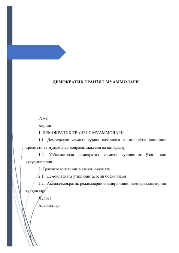  
 
 
 
 
 
 
 
 
 
ДЕМОКРАТИК ТРАНЗИТ МУАММОЛАРИ 
 
 
 
 
Режа: 
Кириш  
1. ДЕМОКРАТИК ТРАНЗИТ МУАММОЛАРИ 
1.1. Демократик жамият қуриш назарияси ва амалиёти фанининг 
предмети ва муаммолар доираси, мақсади ва вазифалар 
1.2. Ўзбекистонда демократик жамият қуришнинг ўзига хос 
хусусиятларии 
2. Транзитологиянинг мазмун –моҳияти 
2.1. Демократияга ўтишнинг асосий босқичлари 
2.2. Аксилдемократик режимларнинг емирилиши, демократлаштириш 
тўлқинлари. 
Хулоса  
Адабиётлар  
 
 
