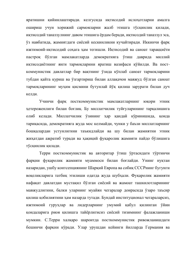 яратишни қийинлаштиради. келгусида иқтисодий ислоҳотларни амалга 
ошириш учун хорижий сармояларни жалб этишга тўсқинлик қилади, 
иқтисодий таназзулнинг давом этишига ёрдам беради, иқтисодий таназзул эса, 
ўз навбатида, жамиятдаги сиёсий кескинликни кучайтиради. Иккинчи фарқ 
ижтимоий-иқтисодий соҳага ҳам тегишли. Иқтисодий ва саноат тараққиёти 
пастроқ бўлган мамлакатларда демократияга ўтиш даврида миллий 
иқтисодиётнинг янги тармоқларини яратиш вазифаси қўйилди. Ва пост-
коммунистик давлатлар бир вақтнинг ўзида кўплаб саноат тармоқларини 
тубдан қайта қуриш ва ўзгартириш билан аллақачон мавжуд бўлган саноат 
тармоқларининг муҳим қисмини бутунлай йўқ қилиш зарурати билан дуч 
келди. 
Учинчи фарқ посткоммунистик мамлакатларнинг юқори этник 
ҳетероженлиги билан боғлиқ. Бу миллатчилик туйғуларининг тарқалишига 
олиб келади. Миллатчилик ўзининг ҳар қандай кўринишида, қоида 
тариқасида, демократияга жуда мос келмайди, чунки у баъзи миллатларнинг 
бошқалардан устунлигини таъкидлайди ва шу билан жамиятни этник 
жиҳатдан ажратиб туради ва ҳақиқий фуқаролик жамияти пайдо бўлишига 
тўсқинлик қилади. 
Терри посткоммунистик ва авторитар ўтиш ўртасидаги тўртинчи 
фарқни фуқаролик жамияти муаммоси билан боғлайди. Унинг нуқтаи 
назаридан, ушбу контсепциянинг Шарқий Европа ва собиқ СССРнинг бугунги 
воқеликларига татбиқ этилиши одатда жуда шубҳали. Фуқаролик жамияти 
нафақат давлатдан мустақил бўлган сиёсий ва жамоат ташкилотларининг 
мавжудлигини, балки уларнинг муайян чегаралар доирасида ўзаро таъсир 
қилиш қобилиятини ҳам назарда тутади. Бундай институционал чегараларсиз, 
ижтимоий гуруҳлар ва лидерларнинг умумий қабул қилинган ўйин 
қоидаларига риоя қилишга тайёрлигисиз сиёсий тизимнинг фалажланиши 
мумкин. С.Терри халқаро шароитда посткоммунистик ривожланишдаги 
бешинчи фарқни кўради. Улар урушдан кейинги йилларда Германия ва 
