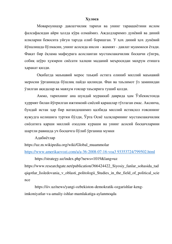 Хулоса 
Мовароуннаҳр давлатчилик тарихи ва унинг тараққиётини ислом 
фалсафасидан айри ҳолда кўра олмаймиз. Aждодларимиз дунёвий ва диний 
илмларни бевосита уйғун тарзда олиб боришган. У ҳох диний ҳох дунёвий 
йўналишда бўлмасин, унинг асосида инсон - жамият - давлат муаммоси ётади. 
Фақат бир ёқлама мафкурага асосланган мустамлакачилик босқичи сўнгра, 
собиқ шўро ҳукмрон сиёсати халқни маданий меъросидан маҳрум етишга 
ҳаракат қилди.  
Оқибатда маънавий мерос таъқиб остига олиниб миллий маънавий 
меросни ўрганишда бўшлиқ пайдо қилинди. Фан ва таълимот ўз заминидан 
ўзилган ақидалар ва мавҳум ғоялар таъсирига тушиб қолди. 
Aммо, тарихнинг ана шундай мураккаб даврида ҳам Ўзбекистонда 
ҳуррият билан йўғрилган ижтимоий-сиёсий қарашлар тўхтаган емас. Aксинча, 
бундай истак ҳар бир ватандошимиз қалбида миллий истиқлол ғоясининг 
вужудга келишига туртки бўлди, Ўрта Осиё халқларининг мустамлакачилик 
сиёсатига қарши миллий озодлик кураши ва унинг асосий босқичларини 
шартли равишда уч босқичга бўлиб ўрганиш мумки 
Адабиётлар 
https://uz.m.wikipedia.org/wiki/Global_muammolar 
https://www.amerikaovozi.com/a/a-36-2008-07-16-voa3 93353724/799502.html 
https://strategy.uz/index.php?news=1019&lang=uz 
https://www.researchgate.net/publication/366424422_Siyosiy_fanlar_sohasida_tad
qiqotlar_Issledovania_v_oblasti_politologii_Studies_in_the_field_of_political_scie
nce  
https://iiv.uz/news/yangi-ozbekiston-demokratik-ozgarishlar-keng-
imkoniyatlar-va-amaliy-ishlar-mamlakatiga-aylanmoqda 
