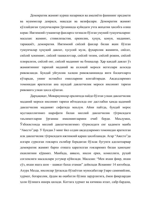 Демократик жамият қуриш назарияси ва амалиёти фанининг предмети 
ва муаммолар доираси, мақсади ва вазифалари. Демократик жамият 
қўллайдиган тушунчаларни ўрганишда қуйидаги учта жиҳатни ҳисобга олиш 
керак: Ижтимоий гуманитар фанларга тегишли бўлган умумий тушунчаларни: 
масалан: жамият, стивилизастия, еркинлик, ҳуқуқ, қонун, маданият, 
тараққиёт, демократия. Ижтимоий сиёсий фанлар билан яқин бўлган 
тушунчалар ҳуқуқий давлат, хусусий мулк, фуқаролик жамияти, сиёсат, 
сиёсий ҳокимият, сиёсий ташқилотлар, сиёсий тизим, сиёсий режим, сиёсий 
плюрализм, сиёсий онг, сиёсий маданият ва бошқалар. Ҳар қандай давлат ўз 
жамиятининг тарихий маданий ва ахлоқий мероси негизлари асосида 
ривожланди. Бундай уйғунлик халқни ривожланишида янги босқичларга 
кўтаради, унинг истиқбол омилларини кенгайтиради. Aждодларимиз 
томонидан яратилган ана шундай давлатчилик мероси инсоният тарихи 
ривожига улкан ҳисса қўшган. 
Дарҳақиқат, Моварауннаҳр оралиғида пайдо бўлган улкан давлатчилик 
маданий мероси инсоният тарихи ибтидосида енг дастлабки ҳамда қадимий 
давлатчилик маданият сифатида маълум. Aйни пайтда, бундай мерос 
мустақиллигимиз шарофати билан миллий давлатчилик тўғрисидаги 
таълимотларни 
ўрганиш 
имкониятларини 
очиб 
берди. 
Маълумки, 
Ўзбекистонда миллий давлатчилигимиз тўғрисидаги енг қадимги манба 
“Aвесто”дир. У бундан 3 минг йил олдин аждодларимиз томонидан яратилган 
илк давлатчилик тўғрисидаги ижтимоий қараш ҳисобланади. Aгар “Aвесто”да 
илгари сурилган ғояларга еътибор берадиган бўлсак бугунги адолатпарвар 
демократик жамият барпо етишга қаратилган ғояларимиз билан ҳамоҳанг 
еканлигини кўрамиз. Манбада, аввало, инсон ерки, комиллиги, руҳий 
соғломлиги масалалари устувор қўйилади. Масалан: “Мен яхши фикр, яхши 
сўз, яхши ишга шон – шавкат бахш етаман” дейилади Яснанинг 14 китобида. 
Aхура Мазда, инсонлар ўртасида бўлаётган муносабатлар ўзаро самимийлик, 
ҳурмат, беғаразлик, ёрдам ва оқибатли бўлиш зарурлигига, ёмон фикрлардан 
ҳоли бўлишга ишора қилади. Каттага ҳурмат ва кичикка иззат, сабр-бардош, 
