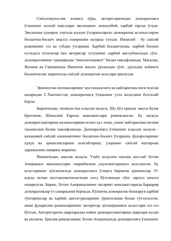 Сиёсатшунослик 
илмига 
кўра, 
авторитаризмдан 
демократияга 
ўтишнинг асосий шакллари эволюцион, инқилобий, ҳарбий тарзда ўтади.  
Эволюция ҳукмрон элитада кескин ўзгаришларсиз демократик ислоҳотларни 
босқичма-босқич амалга оширишни назарда тутади. Инқилоб - бу сиёсий 
режимнинг тез ва тубдан ўзгариши. Ҳарбий босқинчилик, ҳарбий босқин 
остидаги тоталитар ёки авторитар тузумнинг ҳарбий мағлубиятидан сўнг, 
демократиянинг ташқаридан “имплантацияси” билан тавсифланади. Масалан, 
Япония ва Германияда Иккинчи жаҳон урушидан сўнг, урушдан кейинги 
босқинчилик шароитида сиёсий демократия асослари яратилди.  
 
Эришилган натижаларнинг мустаҳкамлиги ва қайтарилмаслиги нуқтаи 
назаридан С.Хантингтон демократияга ўтишнинг учта моделини белгилаб 
берди: 
Биринчидан, чизиқли ёки классик модель. Шу йўл орқали  мисол Буюк 
Британия, Шимолий Европа мамлакатлари ривожланган. Бу модель 
демократлаштириш муаммоларини изчил ҳал этиш, унинг қайтарилмаслигини 
таъминлаш билан тавсифланади. Демократияга ўтишнинг классик модели - 
анъанавий сиёсий ҳокимиятнинг босқичма-босқич ўзгариши, фуқароларнинг 
ҳуқуқ ва эркинликларини кенгайтириш, уларнинг сиёсий иштироки 
даражасини ошириш жараёни. 
Иккинчидан, циклик модель. Ушбу моделни танлаш дастлаб Лотин 
Америкаси мамлакатлари тажрибасини умумлаштиришга асосланган. Бу 
штатларнинг кўпчилигида демократияга ўтишга биринчи уринишлар 19-
асрда, испан мустамлакачилигидан озод бўлганидан сўнг дарҳол амалга 
оширилган. Бироқ, Лотин Америкасининг аксарият мамлакатларида барқарор 
демократиялар ўз самарасини бермади. Кўпинча демократик бошқарув ҳарбий 
тўнтаришлар ва ҳарбий диктатураларнинг ўрнатилиши билан тўхтатилган, 
аммо фуқаролик режимларининг авторитар дегенерацияси ҳолатлари тез-тез 
бўлган. Авторитаризм даврларидан кейин демократлаштириш даврлари келди 
ва аксинча. Циклик ривожланиш Лотин Америкасида демократияга ўтишнинг 
