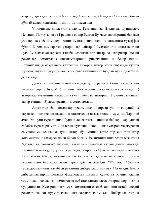 этарли даражада ижтимоий-иқтисодий ва ижтимоий-маданий омиллар билан 
қўллаб-қувватланмаганлигининг натижаси эди 
Учинчидан, диалектик модель. Германия ва Италияда, шунингдек, 
Испания, Португалия ва Грецияда содир бўлган Бу мамлакатларнинг барчаси 
ўз даврида сиёсий модернизация йўлидан анча олдинга силжишга муваффақ 
бўлди. Бироқ, демократик ўзгаришлар қайтариб бўлмайдиган ҳолга келгани 
йўқ. Бу мамлакатлардаги ғалаба қозонган тоталитар ва авторитар сиёсий 
режимлар демократик институтларнинг ривожланишини бекор қилди. 
Кейинчалик демократияга қайтишни инкорни инкор этиш сифатида кўриш 
мумкин, шунинг учун демократик ривожланишнинг бундай йўли диалектик 
деб аталди. 
Дунёнинг кўпгина мамлакатларида демократияга ўтиш тажрибасини 
умумлаштириш бундай ўтишнинг учта асосий босқичи тилга олинади: 1) 
авторитар тузумнинг инқирози ва уни либераллаштириш; 2) демократиянинг 
қарор топиши; 3) демократияни мустаҳкамлаш. 
Авторитар ёки тоталитар режимнинг инқирози унинг қонунийлик 
даражасининг кескин пасайиши натижасида юзага келиши мумкин. Тарихий 
амалиёт шуни кўрсатадики, бундай делегитизациянинг сабаблари ҳар қандай 
сабабга кўра харизматик лидерни йўқотиш, аҳолининг ҳукмрон мафкурадан 
оммавий умидсизликка тушишидир, бу кўпинча авторитар ёки тоталитар 
ҳокимиятнинг самарасизлиги билан боғлиқ. Режимнинг инқирозли вазиятида 
"қаттиқ" ва "юмшоқ" чизиқлар вакиллари ўртасида кураш давом этмоқда. 
Биринчиси мавжуд тузумни, жумладан, репрессия йўли билан сақлаб қолишга 
интилаётган бўлса, иккинчиси ён бериш ва қисман ислоҳотлар орқали 
кескинликни бартараф этиш зарур деб ҳисоблайди. “Юмшоқ” йўналиш 
тарафдорларининг ғалабаси режимни либераллаштиришга йўл очади. Бунда 
либераллаштириш деганда фуқароларга маълум ҳуқуқ ва эркинликларни 
таъминлаш, чекланган демократия деб аталадиган элементларни жорий этиш 
тушунилади. Ҳукмрон элита ўз ҳокимиятини сақлаб қолишни истаб, сиёсий 
режимга ташқи ҳурмат қозонишга ҳаракат қилмоқда. Либераллаштириш 
