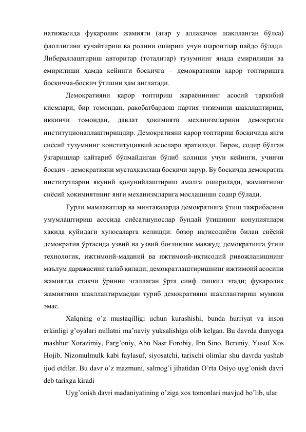 натижасида фуқаролик жамияти (агар у аллақачон шаклланган бўлса) 
фаоллигини кучайтириш ва ролини ошириш учун шароитлар пайдо бўлади. 
Либераллаштириш авторитар (тоталитар) тузумнинг янада емирилиши ва 
емирилиши ҳамда кейинги босқичга – демократияни қарор топтиришга 
босқичма-босқич ўтишни ҳам англатади. 
Демократияни қарор топтириш жараёнининг асосий таркибий 
қисмлари, бир томондан, рақобатбардош партия тизимини шакллантириш, 
иккинчи 
томондан, 
давлат 
ҳокимияти 
механизмларини 
демократик 
институционаллаштиришдир. Демократияни қарор топтириш босқичида янги 
сиёсий тузумнинг конституциявий асослари яратилади. Бироқ, содир бўлган 
ўзгаришлар қайтариб бўлмайдиган бўлиб қолиши учун кейинги, учинчи 
босқич - демократияни мустаҳкамлаш босқичи зарур. Бу босқичда демократик 
институтларни якуний қонунийлаштириш амалга оширилади, жамиятнинг 
сиёсий ҳокимиятнинг янги механизмларига мослашиши содир бўлади. 
Турли мамлакатлар ва минтақаларда демократияга ўтиш тажрибасини 
умумлаштириш асосида сиёсатшунослар бундай ўтишнинг қонуниятлари 
ҳақида қуйидаги хулосаларга келишди: бозор иқтисодиёти билан сиёсий 
демократия ўртасида узвий ва узвий боғлиқлик мавжуд; демократияга ўтиш 
технологик, ижтимоий-маданий ва ижтимоий-иқтисодий ривожланишнинг 
маълум даражасини талаб қилади; демократлаштиришнинг ижтимоий асосини 
жамиятда етакчи ўринни эгаллаган ўрта синф ташкил этади; фуқаролик 
жамиятини шакллантирмасдан туриб демократияни шакллантириш мумкин 
эмас. 
Xalqning o’z mustaqilligi uchun kurashishi, bunda hurriyat va inson 
erkinligi g’oyalari millatni ma’naviy yuksalishiga olib kelgan. Bu davrda dunyoga 
mashhur Xorazimiy, Farg’oniy, Abu Nasr Forobiy, Ibn Sino, Beruniy, Yusuf Xos 
Hojib, Nizomulmulk kabi faylasuf, siyosatchi, tarixchi olimlar shu davrda yashab 
ijod etdilar. Bu davr o’z mazmuni, salmog’i jihatidan O’rta Osiyo uyg’onish davri 
deb tarixga kiradi 
Uyg’onish davri madaniyatining o’ziga xos tomonlari mavjud bo’lib, ular 
