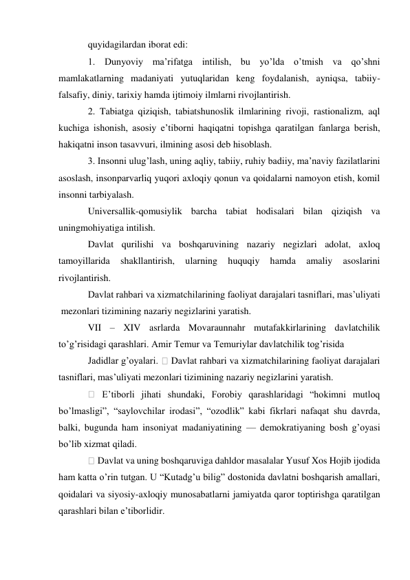 quyidagilardan iborat edi: 
1. Dunyoviy ma’rifatga intilish, bu yo’lda o’tmish va qo’shni 
mamlakatlarning madaniyati yutuqlaridan keng foydalanish, ayniqsa, tabiiy-
falsafiy, diniy, tarixiy hamda ijtimoiy ilmlarni rivojlantirish. 
2. Tabiatga qiziqish, tabiatshunoslik ilmlarining rivoji, rastionalizm, aql 
kuchiga ishonish, asosiy e’tiborni haqiqatni topishga qaratilgan fanlarga berish, 
hakiqatni inson tasavvuri, ilmining asosi deb hisoblash. 
3. Insonni ulug’lash, uning aqliy, tabiiy, ruhiy badiiy, ma’naviy fazilatlarini 
asoslash, insonparvarliq yuqori axloqiy qonun va qoidalarni namoyon etish, komil 
insonni tarbiyalash. 
Universallik-qomusiylik barcha tabiat hodisalari bilan qiziqish va 
uningmohiyatiga intilish. 
Davlat qurilishi va boshqaruvining nazariy negizlari adolat, axloq 
tamoyillarida 
shakllantirish, 
ularning 
huquqiy 
hamda 
amaliy 
asoslarini 
rivojlantirish. 
Davlat rahbari va xizmatchilarining faoliyat darajalari tasniflari, mas’uliyati 
 mezonlari tizimining nazariy negizlarini yaratish.  
VII – XIV asrlarda Movaraunnahr mutafakkirlarining davlatchilik 
to’g’risidagi qarashlari. Amir Temur va Temuriylar davlatchilik tog’risida 
Jadidlar g’oyalari. 
 Davlat rahbari va xizmatchilarining faoliyat darajalari 
tasniflari, mas’uliyati mezonlari tizimining nazariy negizlarini yaratish. 
 E’tiborli jihati shundaki, Forobiy qarashlaridagi “hokimni mutloq 
bo’lmasligi”, “saylovchilar irodasi”, “ozodlik” kabi fikrlari nafaqat shu davrda, 
balki, bugunda ham insoniyat madaniyatining — demokratiyaning bosh g’oyasi 
bo’lib xizmat qiladi. 
 Davlat va uning boshqaruviga dahldor masalalar Yusuf Xos Hojib ijodida 
ham katta o’rin tutgan. U “Kutadg’u bilig” dostonida davlatni boshqarish amallari, 
qoidalari va siyosiy-axloqiy munosabatlarni jamiyatda qaror toptirishga qaratilgan 
qarashlari bilan e’tiborlidir. 
