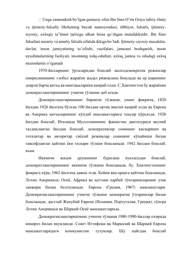  Unga zamondosh bo’lgan qomusiy olim Ibn Sino O’rta Osiyo tabiiy-ilmiy 
va ijtimoiy-falsafiy fikrlarning buyuk namoyondasi, tibbiyot, falsafa, ijtimoiy-
siyosiy, axloqiy ta’limot tarixiga ulkan hissa qo’shgan mutafakkirdir. Ibn Sino 
falsafani nazariy va amaliy falsafa sifatida ikkiga bo’ladi. Ijtimoiy-siyosiy masalalar, 
davlat, inson jamiyatining to’zilishi, vazifalari, jamoani boshqarish, inson 
uyushmalarining faoliyati, insonning xulq-odatlari, axloq, jamoa va oiladagi axloq 
mezonlarini o’rganadi 
1970-йилларнинг ўрталаридан бошлаб. аксилдемократик режимлар 
емирилишининг глобал жараёни жадал ривожлана бошлади ва ер шарининг 
деярли барча қитъа ва минтақаларини қамраб олди. С.Хантингтон бу жараённи 
демократлаштиришнинг учинчи тўлқини деб атади.  
Демократлаштиришнинг биринчи тўлқини, унинг фикрича, 1820 
йилдан 1926 йилгача бўлган 100 йилдан ортиқ вақтни қамраб олди ва Европа 
ва Америка қитъаларининг кўплаб мамлакатларига таъсир кўрсатди. 1926 
йилдан бошлаб, Италияда Муссолинининг фашистик диктатураси якуний 
тасдиқланган йилдан бошлаб, демократиялар сонининг қисқариши ва 
тоталитар ва авторитар сиёсий режимлар сонининг кўпайиши билан 
тавсифланган қайтиш ёки тескари тўлқин бошланади. 1942 йилдан бошлаб, 
яъни.  
Иккинчи 
жаҳон 
урушининг 
бурилиш 
нуқтасидан 
бошлаб, 
демократлаштиришнинг иккинчи тўлқини бошланади, бу, Хантингтоннинг 
фикрига кўра, 1962 йилгача давом этди. Кейин яна орқага қайтиш бошланади, 
Лотин Америкаси, Осиё, Африка ва ҳаттоки ҳарбий тўнтаришларнинг узоқ 
занжири 
билан 
белгиланади. 
Европа 
(Греция, 1967) 
мамлакатлари. 
Демократиклаштиришнинг учинчи тўлқини демократик ўзгаришлар билан 
бошланади, дастлаб Жанубий Европа (Испания, Португалия, Греция), сўнгра 
Лотин Америкаси ва Шарқий Осиё мамлакатларида. 
Демократиклаштиришнинг учинчи тўлқини 1980-1990-йиллар охирида 
инқироз билан якунланди. Совет Иттифоқи ва Марказий ва Шарқий Европа 
мамлакатларидаги 
коммунистик 
тузумлар. 
Шу 
пайтдан 
бошлаб 
