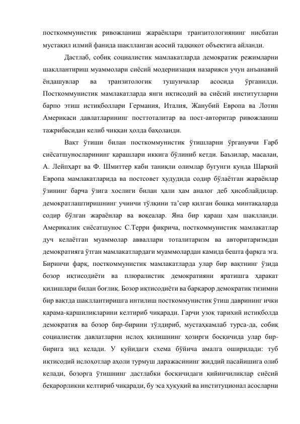 посткоммунистик ривожланиш жараёнлари транзитологиянинг нисбатан 
мустақил илмий фанида шаклланган асосий тадқиқот объектига айланди. 
Дастлаб, собиқ социалистик мамлакатларда демократик режимларни 
шакллантириш муаммолари сиёсий модернизация назарияси учун анъанавий 
ёндашувлар 
ва 
транзитологик 
тушунчалар 
асосида 
ўрганилди. 
Посткоммунистик мамлакатларда янги иқтисодий ва сиёсий институтларни 
барпо этиш истиқболлари Германия, Италия, Жанубий Европа ва Лотин 
Америкаси давлатларининг посттоталитар ва пост-авторитар ривожланиш 
тажрибасидан келиб чиққан ҳолда баҳоланди. 
Вақт ўтиши билан посткоммунистик ўтишларни ўрганувчи Ғарб 
сиёсатшуносларининг қарашлари иккига бўлиниб кетди. Баъзилар, масалан, 
А. Лейпҳарт ва Ф. Шмиттер каби таниқли олимлар бугунги кунда Шарқий 
Европа мамлакатларида ва постсовет ҳудудида содир бўлаётган жараёнлар 
ўзининг барча ўзига хослиги билан ҳали ҳам аналог деб ҳисоблайдилар. 
демократлаштиришнинг учинчи тўлқини таʼсир қилган бошқа минтақаларда 
содир бўлган жараёнлар ва воқеалар. Яна бир қараш ҳам шаклланди. 
Америкалик сиёсатшунос С.Терри фикрича, посткоммунистик мамлакатлар 
дуч келаётган муаммолар авваллари тоталитаризм ва авторитаризмдан 
демократияга ўтган мамлакатлардаги муаммолардан камида бешта фарқга эга. 
Биринчи фарқ, посткоммунистик мамлакатларда улар бир вақтнинг ўзида 
бозор иқтисодиёти ва плюралистик демократияни яратишга ҳаракат 
қилишлари билан боғлиқ. Бозор иқтисодиёти ва барқарор демократик тизимни 
бир вақтда шакллантиришга интилиш посткоммунистик ўтиш даврининг ички 
қарама-қаршиликларини келтириб чиқаради. Гарчи узоқ тарихий истиқболда 
демократия ва бозор бир-бирини тўлдириб, мустаҳкамлаб турса-да, собиқ 
социалистик давлатларни ислоҳ қилишнинг ҳозирги босқичида улар бир-
бирига зид келади. У қуйидаги схема бўйича амалга оширилади: туб 
иқтисодий ислоҳотлар аҳоли турмуш даражасининг жиддий пасайишига олиб 
келади, бозорга ўтишнинг дастлабки босқичидаги қийинчиликлар сиёсий 
беқарорликни келтириб чиқаради, бу эса ҳуқуқий ва институционал асосларни 
