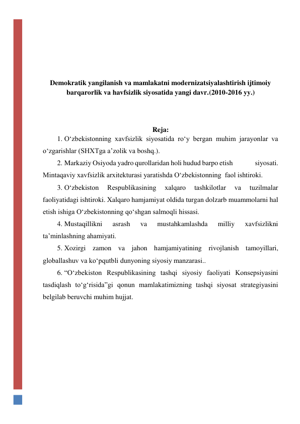  
 
 
 
 
Demokratik yangilanish va mamlakatni modernizatsiyalashtirish ijtimoiy 
barqarorlik va havfsizlik siyosatida yangi davr.(2010-2016 yy.) 
 
 
 
Reja: 
1. O‘zbekistonning xavfsizlik siyosatida ro‘y bergan muhim jarayonlar va 
o‘zgarishlar (SHXTga a’zolik va boshq.). 
2. Markaziy Osiyoda yadro qurollaridan holi hudud barpo etish                siyosati. 
Mintaqaviy xavfsizlik arxitekturasi yaratishda O‘zbekistonning  faol ishtiroki.  
3. O‘zbekiston 
Respublikasining 
xalqaro 
tashkilotlar 
va 
tuzilmalar 
faoliyatidagi ishtiroki. Xalqaro hamjamiyat oldida turgan dolzarb muammolarni hal 
etish ishiga O‘zbekistonning qo‘shgan salmoqli hissasi.     
4. Mustaqillikni 
asrash 
va 
mustahkamlashda 
milliy 
xavfsizlikni  
ta’minlashning ahamiyati.  
5. Xozirgi zamon va jahon hamjamiyatining rivojlanish tamoyillari, 
globallashuv va ko‘pqutbli dunyoning siyosiy manzarasi.. 
6. “O‘zbekiston Respublikasining tashqi siyosiy faoliyati Konsepsiyasini 
tasdiqlash to‘g‘risida”gi qonun mamlakatimizning tashqi siyosat strategiyasini 
belgilab beruvchi muhim hujjat. 
 
 
 
 
 
 
 
 
 
 
 
