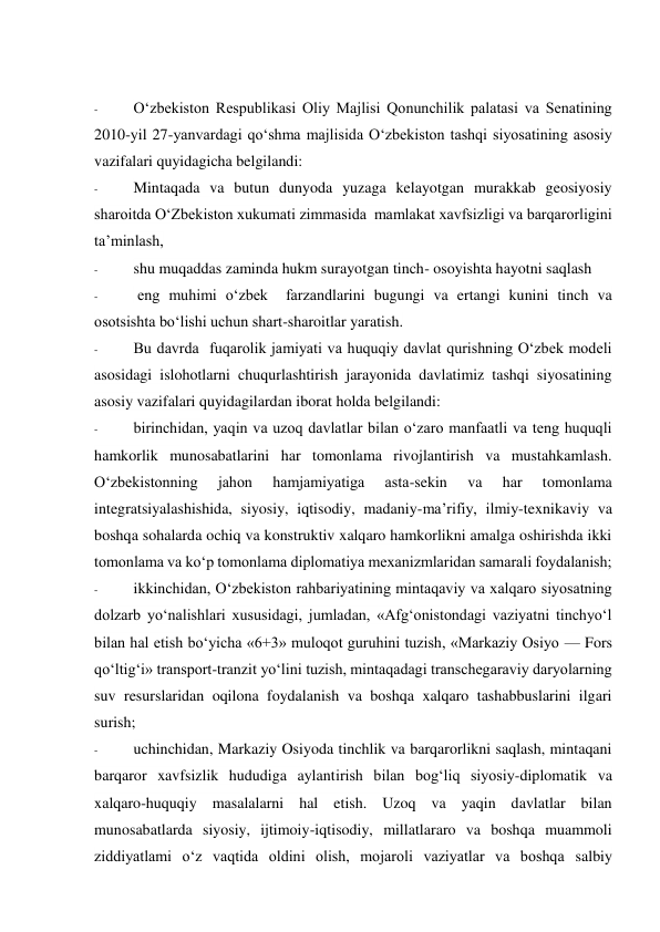  
 
- 
O‘zbekiston Respublikasi Oliy Majlisi Qonunchilik palatasi va Senatining 
2010-yil 27-yanvardagi qo‘shma majlisida O‘zbekiston tashqi siyosatining asosiy 
vazifalari quyidagicha belgilandi:  
- 
Mintaqada va butun dunyoda yuzaga kelayotgan murakkab geosiyosiy 
sharoitda O‘Zbekiston xukumati zimmasida  mamlakat xavfsizligi va barqarorligini 
ta’minlash,  
- 
shu muqaddas zaminda hukm surayotgan tinch- osoyishta hayotni saqlash 
- 
 eng muhimi o‘zbek  farzandlarini bugungi va ertangi kunini tinch va 
osotsishta bo‘lishi uchun shart-sharoitlar yaratish. 
- 
Bu davrda  fuqarolik jamiyati va huquqiy davlat qurishning O‘zbek modeli 
asosidagi islohotlarni chuqurlashtirish jarayonida davlatimiz tashqi siyosatining 
asosiy vazifalari quyidagilardan iborat holda belgilandi: 
- 
birinchidan, yaqin va uzoq davlatlar bilan o‘zaro manfaatli va teng huquqli 
hamkorlik munosabatlarini har tomonlama rivojlantirish va mustahkamlash. 
O‘zbekistonning 
jahon 
hamjamiyatiga 
asta-sekin 
va 
har 
tomonlama 
integratsiyalashishida, siyosiy, iqtisodiy, madaniy-ma’rifiy, ilmiy-texnikaviy va 
boshqa sohalarda ochiq va konstruktiv xalqaro hamkorlikni amalga oshirishda ikki 
tomonlama va ko‘p tomonlama diplomatiya mexanizmlaridan samarali foydalanish; 
- 
ikkinchidan, O‘zbekiston rahbariyatining mintaqaviy va xalqaro siyosatning 
dolzarb yo‘nalishlari xususidagi, jumladan, «Afg‘onistondagi vaziyatni tinchyo‘l 
bilan hal etish bo‘yicha «6+3» muloqot guruhini tuzish, «Markaziy Osiyo — Fors 
qo‘ltig‘i» transport-tranzit yo‘lini tuzish, mintaqadagi transchegaraviy daryolarning 
suv resurslaridan oqilona foydalanish va boshqa xalqaro tashabbuslarini ilgari 
surish; 
- 
uchinchidan, Markaziy Osiyoda tinchlik va barqarorlikni saqlash, mintaqani 
barqaror xavfsizlik hududiga aylantirish bilan bog‘liq siyosiy-diplomatik va 
xalqaro-huquqiy masalalarni hal etish. Uzoq va yaqin davlatlar bilan 
munosabatlarda siyosiy, ijtimoiy-iqtisodiy, millatlararo va boshqa muammoli 
ziddiyatlami o‘z vaqtida oldini olish, mojaroli vaziyatlar va boshqa salbiy 
