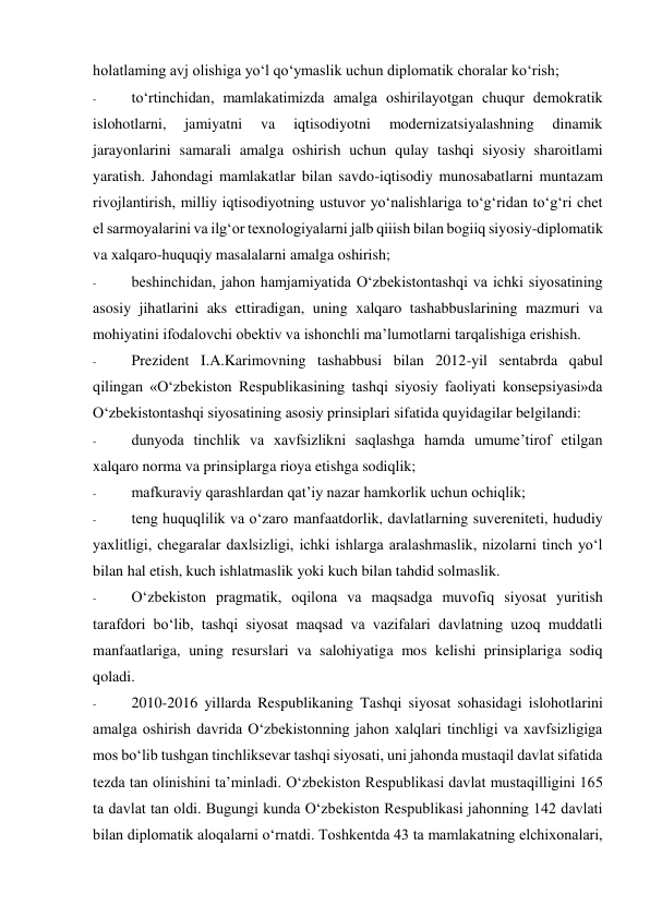 holatlaming avj olishiga yo‘l qo‘ymaslik uchun diplomatik choralar ko‘rish; 
- 
to‘rtinchidan, mamlakatimizda amalga oshirilayotgan chuqur demokratik 
islohotlarni, 
jamiyatni 
va 
iqtisodiyotni 
modernizatsiyalashning 
dinamik 
jarayonlarini samarali amalga oshirish uchun qulay tashqi siyosiy sharoitlami 
yaratish. Jahondagi mamlakatlar bilan savdo-iqtisodiy munosabatlarni muntazam 
rivojlantirish, milliy iqtisodiyotning ustuvor yo‘nalishlariga to‘g‘ridan to‘g‘ri chet 
el sarmoyalarini va ilg‘or texnologiyalarni jalb qiiish bilan bogiiq siyosiy-diplomatik 
va xalqaro-huquqiy masalalarni amalga oshirish; 
- 
beshinchidan, jahon hamjamiyatida O‘zbekistontashqi va ichki siyosatining 
asosiy jihatlarini aks ettiradigan, uning xalqaro tashabbuslarining mazmuri va 
mohiyatini ifodalovchi obektiv va ishonchli ma’lumotlarni tarqalishiga erishish. 
- 
Prezident I.A.Karimovning tashabbusi bilan 2012-yil sentabrda qabul 
qilingan «O‘zbekiston Respublikasining tashqi siyosiy faoliyati konsepsiyasi»da 
O‘zbekistontashqi siyosatining asosiy prinsiplari sifatida quyidagilar belgilandi: 
- 
dunyoda tinchlik va xavfsizlikni saqlashga hamda umume’tirof etilgan 
xalqaro norma va prinsiplarga rioya etishga sodiqlik; 
- 
mafkuraviy qarashlardan qat’iy nazar hamkorlik uchun ochiqlik; 
- 
teng huquqlilik va o‘zaro manfaatdorlik, davlatlarning suvereniteti, hududiy 
yaxlitligi, chegaralar daxlsizligi, ichki ishlarga aralashmaslik, nizolarni tinch yo‘l 
bilan hal etish, kuch ishlatmaslik yoki kuch bilan tahdid solmaslik. 
- 
O‘zbekiston pragmatik, oqilona va maqsadga muvofiq siyosat yuritish 
tarafdori bo‘lib, tashqi siyosat maqsad va vazifalari davlatning uzoq muddatli 
manfaatlariga, uning resurslari va salohiyatiga mos kelishi prinsiplariga sodiq 
qoladi. 
- 
2010-2016 yillarda Respublikaning Tashqi siyosat sohasidagi islohotlarini 
amalga oshirish davrida O‘zbekistonning jahon xalqlari tinchligi va xavfsizligiga 
mos bo‘lib tushgan tinchliksevar tashqi siyosati, uni jahonda mustaqil davlat sifatida 
tezda tan olinishini ta’minladi. O‘zbekiston Respublikasi davlat mustaqilligini 165 
ta davlat tan oldi. Bugungi kunda O‘zbekiston Respublikasi jahonning 142 davlati 
bilan diplomatik aloqalarni o‘rnatdi. Toshkentda 43 ta mamlakatning elchixonalari, 
