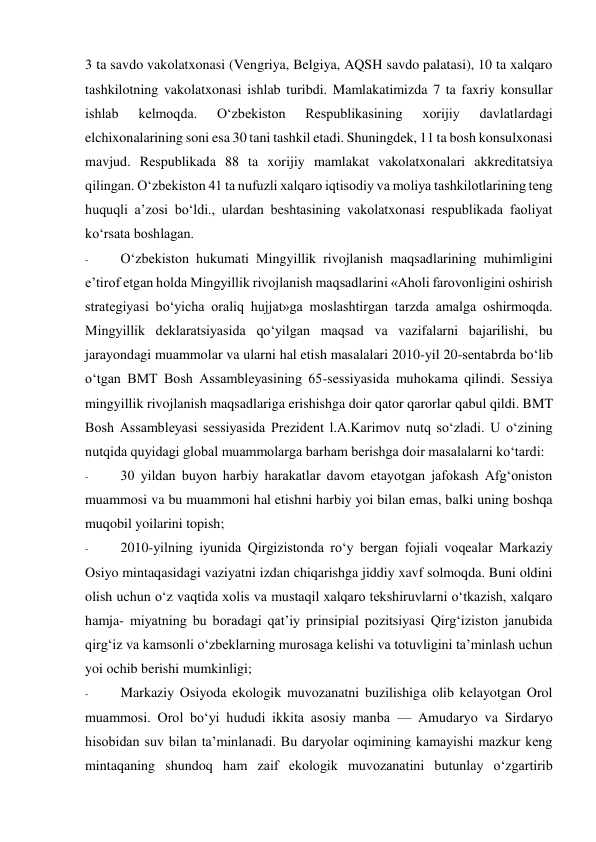 3 ta savdo vakolatxonasi (Vengriya, Belgiya, AQSH savdo palatasi), 10 ta xalqaro 
tashkilotning vakolatxonasi ishlab turibdi. Mamlakatimizda 7 ta faxriy konsullar 
ishlab 
kelmoqda. 
O‘zbekiston 
Respublikasining 
xorijiy 
davlatlardagi 
elchixonalarining soni esa 30 tani tashkil etadi. Shuningdek, 11 ta bosh konsulxonasi 
mavjud. Respublikada 88 ta xorijiy mamlakat vakolatxonalari akkreditatsiya 
qilingan. O‘zbekiston 41 ta nufuzli xalqaro iqtisodiy va moliya tashkilotlarining teng 
huquqli a’zosi bo‘ldi., ulardan beshtasining vakolatxonasi respublikada faoliyat 
ko‘rsata boshlagan. 
- 
O‘zbekiston hukumati Mingyillik rivojlanish maqsadlarining muhimligini 
e’tirof etgan holda Mingyillik rivojlanish maqsadlarini «Aholi farovonligini oshirish 
strategiyasi bo‘yicha oraliq hujjat»ga moslashtirgan tarzda amalga oshirmoqda. 
Mingyillik deklaratsiyasida qo‘yilgan maqsad va vazifalarni bajarilishi, bu 
jarayondagi muammolar va ularni hal etish masalalari 2010-yil 20-sentabrda bo‘lib 
o‘tgan BMT Bosh Assambleyasining 65-sessiyasida muhokama qilindi. Sessiya 
mingyillik rivojlanish maqsadlariga erishishga doir qator qarorlar qabul qildi. BMT 
Bosh Assambleyasi sessiyasida Prezident l.A.Karimov nutq so‘zladi. U o‘zining 
nutqida quyidagi global muammolarga barham berishga doir masalalarni ko‘tardi: 
- 
30 yildan buyon harbiy harakatlar davom etayotgan jafokash Afg‘oniston 
muammosi va bu muammoni hal etishni harbiy yoi bilan emas, balki uning boshqa 
muqobil yoilarini topish; 
- 
2010-yilning iyunida Qirgizistonda ro‘y bergan fojiali voqealar Markaziy 
Osiyo mintaqasidagi vaziyatni izdan chiqarishga jiddiy xavf solmoqda. Buni oldini 
olish uchun o‘z vaqtida xolis va mustaqil xalqaro tekshiruvlarni o‘tkazish, xalqaro 
hamja- miyatning bu boradagi qat’iy prinsipial pozitsiyasi Qirg‘iziston janubida 
qirg‘iz va kamsonli o‘zbeklarning murosaga kelishi va totuvligini ta’minlash uchun 
yoi ochib berishi mumkinligi; 
- 
Markaziy Osiyoda ekologik muvozanatni buzilishiga olib kelayotgan Orol 
muammosi. Orol bo‘yi hududi ikkita asosiy manba — Amudaryo va Sirdaryo 
hisobidan suv bilan ta’minlanadi. Bu daryolar oqimining kamayishi mazkur keng 
mintaqaning shundoq ham zaif ekologik muvozanatini butunlay o‘zgartirib 
