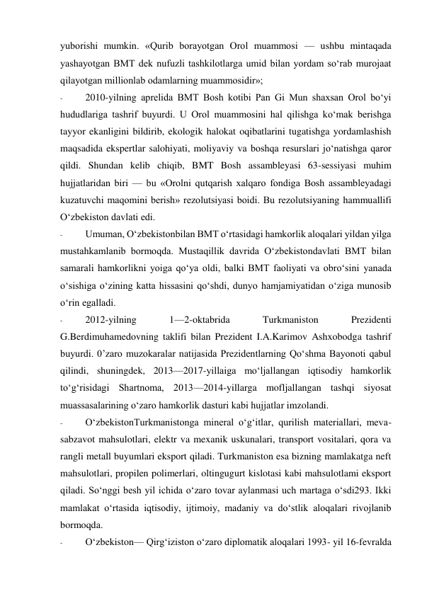 yuborishi mumkin. «Qurib borayotgan Orol muammosi — ushbu mintaqada 
yashayotgan BMT dek nufuzli tashkilotlarga umid bilan yordam so‘rab murojaat 
qilayotgan millionlab odamlarning muammosidir»; 
- 
2010-yilning aprelida BMT Bosh kotibi Pan Gi Mun shaxsan Orol bo‘yi 
hududlariga tashrif buyurdi. U Orol muammosini hal qilishga ko‘mak berishga 
tayyor ekanligini bildirib, ekologik halokat oqibatlarini tugatishga yordamlashish 
maqsadida ekspertlar salohiyati, moliyaviy va boshqa resurslari jo‘natishga qaror 
qildi. Shundan kelib chiqib, BMT Bosh assambleyasi 63-sessiyasi muhim 
hujjatlaridan biri — bu «Orolni qutqarish xalqaro fondiga Bosh assambleyadagi 
kuzatuvchi maqomini berish» rezolutsiyasi boidi. Bu rezolutsiyaning hammuallifi 
O‘zbekiston davlati edi. 
- 
Umuman, O‘zbekistonbilan BMT o‘rtasidagi hamkorlik aloqalari yildan yilga 
mustahkamlanib bormoqda. Mustaqillik davrida O‘zbekistondavlati BMT bilan 
samarali hamkorlikni yoiga qo‘ya oldi, balki BMT faoliyati va obro‘sini yanada 
o‘sishiga o‘zining katta hissasini qo‘shdi, dunyo hamjamiyatidan o‘ziga munosib 
o‘rin egalladi. 
- 
2012-yilning 
1—2-oktabrida 
Turkmaniston 
Prezidenti 
G.Berdimuhamedovning taklifi bilan Prezident I.A.Karimov Ashxobodga tashrif 
buyurdi. 0’zaro muzokaralar natijasida Prezidentlarning Qo‘shma Bayonoti qabul 
qilindi, shuningdek, 2013—2017-yillaiga mo‘ljallangan iqtisodiy hamkorlik 
to‘g‘risidagi Shartnoma, 2013—2014-yillarga mofljallangan tashqi siyosat 
muassasalarining o‘zaro hamkorlik dasturi kabi hujjatlar imzolandi. 
- 
O‘zbekistonTurkmanistonga mineral o‘g‘itlar, qurilish materiallari, meva-
sabzavot mahsulotlari, elektr va mexanik uskunalari, transport vositalari, qora va 
rangli metall buyumlari eksport qiladi. Turkmaniston esa bizning mamlakatga neft 
mahsulotlari, propilen polimerlari, oltingugurt kislotasi kabi mahsulotlami eksport 
qiladi. So‘nggi besh yil ichida o‘zaro tovar aylanmasi uch martaga o‘sdi293. Ikki 
mamlakat o‘rtasida iqtisodiy, ijtimoiy, madaniy va do‘stlik aloqalari rivojlanib 
bormoqda. 
- 
O‘zbekiston— Qirg‘iziston o‘zaro diplomatik aloqalari 1993- yil 16-fevralda 
