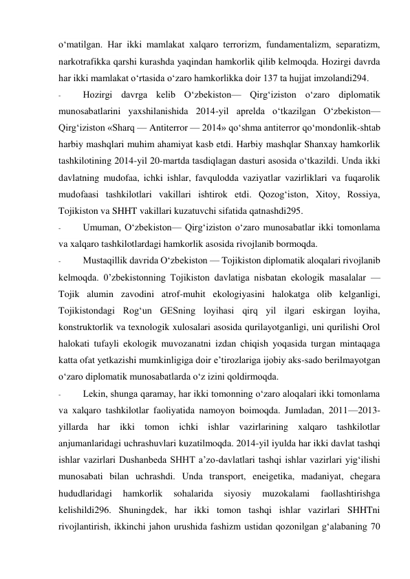 o‘matilgan. Har ikki mamlakat xalqaro terrorizm, fundamentalizm, separatizm, 
narkotrafikka qarshi kurashda yaqindan hamkorlik qilib kelmoqda. Hozirgi davrda 
har ikki mamlakat o‘rtasida o‘zaro hamkorlikka doir 137 ta hujjat imzolandi294. 
- 
Hozirgi davrga kelib O‘zbekiston— Qirg‘iziston o‘zaro diplomatik 
munosabatlarini yaxshilanishida 2014-yil aprelda o‘tkazilgan O‘zbekiston— 
Qirg‘iziston «Sharq — Antiterror — 2014» qo‘shma antiterror qo‘mondonlik-shtab 
harbiy mashqlari muhim ahamiyat kasb etdi. Harbiy mashqlar Shanxay hamkorlik 
tashkilotining 2014-yil 20-martda tasdiqlagan dasturi asosida o‘tkazildi. Unda ikki 
davlatning mudofaa, ichki ishlar, favqulodda vaziyatlar vazirliklari va fuqarolik 
mudofaasi tashkilotlari vakillari ishtirok etdi. Qozog‘iston, Xitoy, Rossiya, 
Tojikiston va SHHT vakillari kuzatuvchi sifatida qatnashdi295. 
- 
Umuman, O‘zbekiston— Qirg‘iziston o‘zaro munosabatlar ikki tomonlama 
va xalqaro tashkilotlardagi hamkorlik asosida rivojlanib bormoqda. 
- 
Mustaqillik davrida O‘zbekiston — Tojikiston diplomatik aloqalari rivojlanib 
kelmoqda. 0’zbekistonning Tojikiston davlatiga nisbatan ekologik masalalar — 
Tojik alumin zavodini atrof-muhit ekologiyasini halokatga olib kelganligi, 
Tojikistondagi Rog‘un GESning loyihasi qirq yil ilgari eskirgan loyiha, 
konstruktorlik va texnologik xulosalari asosida qurilayotganligi, uni qurilishi Orol 
halokati tufayli ekologik muvozanatni izdan chiqish yoqasida turgan mintaqaga 
katta ofat yetkazishi mumkinligiga doir e’tirozlariga ijobiy aks-sado berilmayotgan 
o‘zaro diplomatik munosabatlarda o‘z izini qoldirmoqda. 
- 
Lekin, shunga qaramay, har ikki tomonning o‘zaro aloqalari ikki tomonlama 
va xalqaro tashkilotlar faoliyatida namoyon boimoqda. Jumladan, 2011—2013-
yillarda har ikki tomon ichki ishlar vazirlarining xalqaro tashkilotlar 
anjumanlaridagi uchrashuvlari kuzatilmoqda. 2014-yil iyulda har ikki davlat tashqi 
ishlar vazirlari Dushanbeda SHHT a’zo-davlatlari tashqi ishlar vazirlari yig‘ilishi 
munosabati bilan uchrashdi. Unda transport, eneigetika, madaniyat, chegara 
hududlaridagi 
hamkorlik 
sohalarida 
siyosiy 
muzokalami 
faollashtirishga 
kelishildi296. Shuningdek, har ikki tomon tashqi ishlar vazirlari SHHTni 
rivojlantirish, ikkinchi jahon urushida fashizm ustidan qozonilgan g‘alabaning 70 
