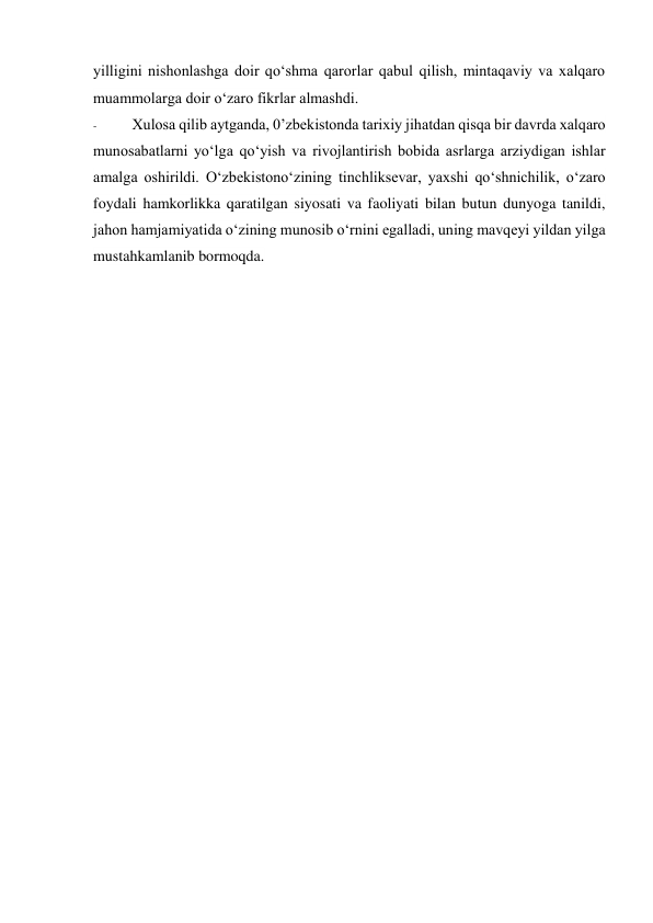 yilligini nishonlashga doir qo‘shma qarorlar qabul qilish, mintaqaviy va xalqaro 
muammolarga doir o‘zaro fikrlar almashdi. 
- 
Xulosa qilib aytganda, 0’zbekistonda tarixiy jihatdan qisqa bir davrda xalqaro 
munosabatlarni yo‘lga qo‘yish va rivojlantirish bobida asrlarga arziydigan ishlar 
amalga oshirildi. O‘zbekistono‘zining tinchliksevar, yaxshi qo‘shnichilik, o‘zaro 
foydali hamkorlikka qaratilgan siyosati va faoliyati bilan butun dunyoga tanildi, 
jahon hamjamiyatida o‘zining munosib o‘rnini egalladi, uning mavqeyi yildan yilga 
mustahkamlanib bormoqda. 
