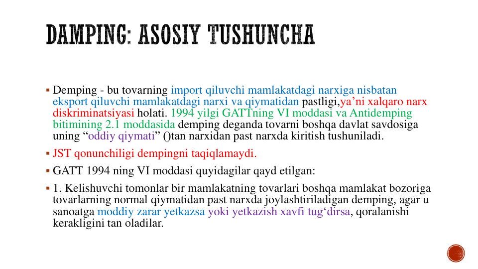  Demping - bu tovarning import qiluvchi mamlakatdagi narxiga nisbatan
eksport qiluvchi mamlakatdagi narxi va qiymatidan pastligi,ya’ni xalqaro narx
diskriminatsiyasi holati. 1994 yilgi GATTning VI moddasi va Antidemping
bitimining 2.1 moddasida demping deganda tovarni boshqa davlat savdosiga
uning “oddiy qiymati” ()tan narxidan past narxda kiritish tushuniladi.
 JST qonunchiligi dempingni taqiqlamaydi.
 GATT 1994 ning VI moddasi quyidagilar qayd etilgan:
 1. Kelishuvchi tomonlar bir mamlakatning tovarlari boshqa mamlakat bozoriga
tovarlarning normal qiymatidan past narxda joylashtiriladigan demping, agar u 
sanoatga moddiy zarar yetkazsa yoki yetkazish xavfi tug‘dirsa, qoralanishi
kerakligini tan oladilar. 
