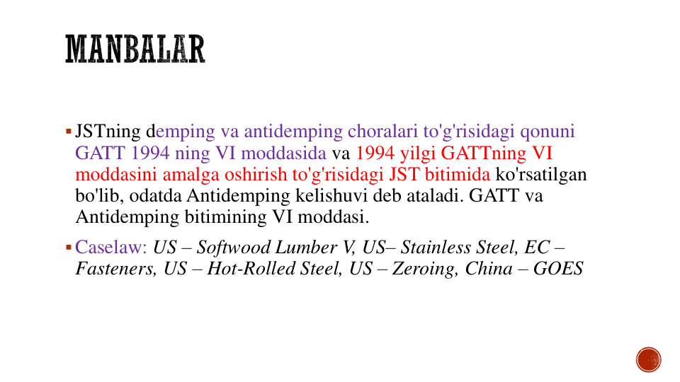 JSTning demping va antidemping choralari to'g'risidagi qonuni
GATT 1994 ning VI moddasida va 1994 yilgi GATTning VI 
moddasini amalga oshirish to'g'risidagi JST bitimida ko'rsatilgan
bo'lib, odatda Antidemping kelishuvi deb ataladi. GATT va
Antidemping bitimining VI moddasi.
Caselaw: US – Softwood Lumber V, US– Stainless Steel, EC –
Fasteners, US – Hot-Rolled Steel, US – Zeroing, China – GOES
