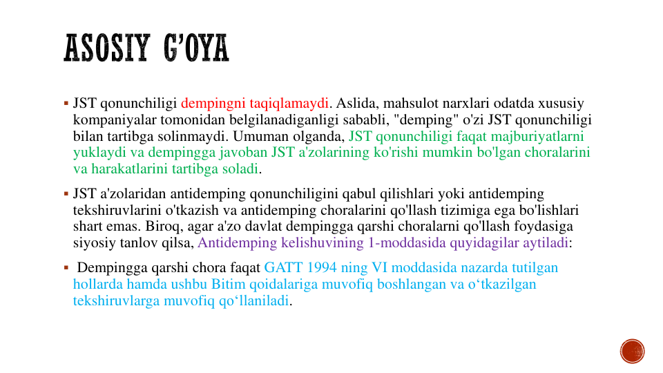  JST qonunchiligi dempingni taqiqlamaydi. Aslida, mahsulot narxlari odatda xususiy
kompaniyalar tomonidan belgilanadiganligi sababli, "demping" o'zi JST qonunchiligi
bilan tartibga solinmaydi. Umuman olganda, JST qonunchiligi faqat majburiyatlarni
yuklaydi va dempingga javoban JST a'zolarining ko'rishi mumkin bo'lgan choralarini
va harakatlarini tartibga soladi. 
 JST a'zolaridan antidemping qonunchiligini qabul qilishlari yoki antidemping
tekshiruvlarini o'tkazish va antidemping choralarini qo'llash tizimiga ega bo'lishlari
shart emas. Biroq, agar a'zo davlat dempingga qarshi choralarni qo'llash foydasiga
siyosiy tanlov qilsa, Antidemping kelishuvining 1-moddasida quyidagilar aytiladi:
 Dempingga qarshi chora faqat GATT 1994 ning VI moddasida nazarda tutilgan
hollarda hamda ushbu Bitim qoidalariga muvofiq boshlangan va o‘tkazilgan
tekshiruvlarga muvofiq qo‘llaniladi. 
