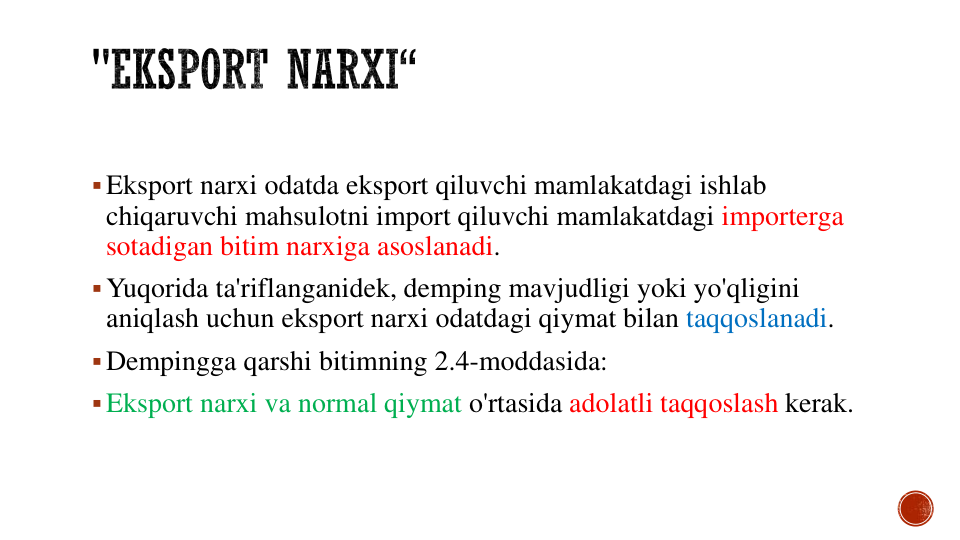 Eksport narxi odatda eksport qiluvchi mamlakatdagi ishlab
chiqaruvchi mahsulotni import qiluvchi mamlakatdagi importerga
sotadigan bitim narxiga asoslanadi.
Yuqorida ta'riflanganidek, demping mavjudligi yoki yo'qligini
aniqlash uchun eksport narxi odatdagi qiymat bilan taqqoslanadi.
Dempingga qarshi bitimning 2.4-moddasida:
Eksport narxi va normal qiymat o'rtasida adolatli taqqoslash kerak.
