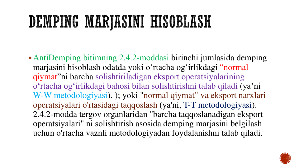 AntiDemping bitimning 2.4.2-moddasi birinchi jumlasida demping
marjasini hisoblash odatda yoki o‘rtacha og‘irlikdagi “normal 
qiymat”ni barcha solishtiriladigan eksport operatsiyalarining
o‘rtacha og‘irlikdagi bahosi bilan solishtirishni talab qiladi (ya’ni
W-W metodologiyasi). ); yoki "normal qiymat" va eksport narxlari
operatsiyalari o'rtasidagi taqqoslash (ya'ni, T-T metodologiyasi). 
2.4.2-modda tergov organlaridan "barcha taqqoslanadigan eksport
operatsiyalari" ni solishtirish asosida demping marjasini belgilash
uchun o'rtacha vaznli metodologiyadan foydalanishni talab qiladi.
