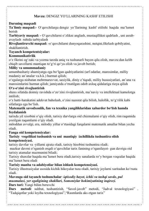 Mavzu: DENGIZ YO’LLARINING KASHF ETILISHI 
Darsning maqsadi 
Ta`limiy maqsad:-  O`quvchilarga dengiz  yo’llarining  kashf  etilishi  haqida  ma’lumot  
berish 
Tarbiyaviy maqsad: - O`quvchilarni o’zlikni anglash, mustaqillikni qadrlash , uni asrab-
avaylash  ruhida tarbiyalash 
Rivojlantiruvchi maqsad: -o`quvchilarni dunyoqarashini, nutqini,fikrlash qobilyatini, 
shakllantirish.   
Tayanch kompetentsiyalar:  
Kommunikativlik 
o‘z fikrini og‘zaki va yozma tarzda aniq va tushunarli bayon qila olish, mavzu:dan kelib 
chiqib savollarni mantiqan to‘g‘ri qo‘ya olish va javob berish;  
Milliy va umummadaniy 
umumbashariy ahamiyatga ega bo‘lgan qadriyatlarini (urf odatlar, marosimlar, milliy 
madaniy an’analar va.h.k.) hurmat qilish; 
o‘zgalarga nisbatan mehrmuruvvat, saxiylik, diniy e’tiqodi, milliy hususiyatlari, an’ana va 
marosimlarini hurmat qilish; jamiyatda o‘rnatilgan odob axloq qidalariga rioya qilish 
O‘z-o‘zini rivojlantirish 
shaxs sifatida doimiy ravishda o‘zo‘zini rivojlantirish, ma’naviy va intellektual kamolotga 
intilish; 
o‘z hatti-harakatini adekvat baholash, o‘zini nazorat qila bilish, halollik, to‘g‘rilik kabi 
sifatlarga ega bo‘lish. 
Matematik savodxonlik, fan va texnika yangiliklaridan xabardor bo‘lish hamda 
foydalanish 
tarixda yil xisobini o‘qiy olish, tarixiy darvlarga oid chizmalarni o‘qiy olish, rim raqamida 
yozilgan raqamlarni o‘qiy oladi.  
miloddan avvalgi, era, milodiy yillar o‘rtasidagi farqalarni matematik amallar bilan yecha 
oladi. 
Fanga oid kompetensiyalar:  
Tarixiy  voqeilikni tushunish va uni  mantiqiy  izchillikda tushuntira olish 
kompetensiyasi. 
tarixiy davrlar va -yillarni ajrata oladi, tarixiy hisobini tushuntira oladi;  
 mazkur davrni o‘rganish orqali o‘quvchilar tarix fanining o‘rganilayot- gan davriga oid 
tarixiy atamalar mazmunini biladi; 
Tarixiy shaxslar haqida ma’lumot bera oladi,tarixiy sanalarda ro‘y bergan voqealar haqida 
ma’lumot bera oladi 
Tarixiy manba va adabiyotlar bilan ishlash kompetensiyasi. 
Tarixiy illustrasiyalar asosida kichik hikoyalar tuza oladi, tarixiy joylarni xaritadan ko‘rsata 
oladi. 
Mavzuga oid tayanch tushunchalar: iqtisodiy hayot, ichki va tashqi savdo, pul 
muomalasi, yer egaligining shakllari, Somoniylar hokimiyatining inqirozi. 
Dars turi: Yangi bilim beruvchi 
Dars  metodi: suhbat, tushuntirish, “Savol-javob” metodi, “Jadval texnologiyasi” , 
“Tadqiqotlar yoki loyiha texnologiyasi”,“Rasmlarda aks etgan tarix” 
