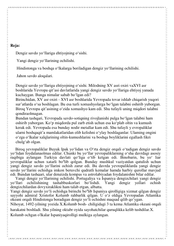  
 
 
 
 
Reja:  
Dengiz savdo yo‘llariga ehtiyojning o‘sishi. 
 Yangi dengiz yo‘llarining ochilishi. 
 Hindistonga va boshqa o‘lkalarga boriladigan dengiz yo‘llarining ochilishi. 
 Jahon savdo aloqalari. 
 
Dengiz savdo yo‘llariga ehtiyojning o‘sishi. Milodning XV asri oxiri vaXVI asr 
boshlarida Yevropa qit’asi davlatlarida yangi dengiz savdo yo‘llariga ehtiyoj yanada 
kuchaygan. Bunga nimalar sabab bo‘lgan edi? 
Birinchidan, XV asr oxiri - XVI asr boshlarida Yevropada tovar ishlab chiqarish yuqori 
sur’atlarda o‘sa boshlagan. Bu esa turli xomashyolarga bo‘lgan talabni oshirib yuborgan. 
Biroq Yevropa qit’asining o‘zida xomashyo kam edi. Shu tufayli uning miqdori talabni 
qondiraolmagan. 
Bundan tashqari, Yevropada savdo-sotiqning rivojlanishi pulga bo‘lgan talabni ham 
oshirib yuborgan. Ko‘p miqdorda pul zarb etish uchun esa ko‘plab oltin va kumush 
kerak edi. Yevropada esa bunday nodir metallar kam edi. Shu tufayli у evropaliklar 
ularni boshqaqit’a mamlakatlaridan olib kelishni o‘ylay boshlaganlar. Ulaming ongini 
o‘zga o‘lkalar xalqlarining oltin-kumushlarini va boshqa boyliklarini egallash fikri 
chulg‘ab olgan. 
Biroq yevropaliklar Buyuk Ipak yo‘lidan va O‘rta dengiz orqali o‘tadigan dengiz savdo 
yo‘lidan foydalanaolmas edilar. Chunki bu yo‘llar yevropaliklarning o‘sha davrdagi asosiy 
raqibiga aylangan Turkiya davlati qo‘liga o‘tib ketgan edi. Binobarin, bu yo‘ liar 
yevropaliklar uchun xatarli bo4lib qolgan. Bunday mushkul vaziyatdan qutulish uchun 
yangi dengiz savdo yo‘llarini ochish zarur edi. Bu davrda yevropaliklarda yangi dengiz 
savdo yo‘llarini ochishga imkon beruvchi qudratli kemalar hamda harbiy qurollar mavjud 
edi. Bundan tashqari, ular dengizda kompas va astrolabiyadan foydalanishni bilar edilar. 
Yangi dengiz yo‘IIarining ochilishi. Portugaliya va Ispaniya dengizchilari yangi dengiz 
yo‘llari 
ochilishining 
tashabbuskorlari 
bo‘lishdi. 
Yangi 
dengiz 
yollari 
ochish 
dengizchilardan dovyxiraklikni ham talab etgan, albatta. 
Yangi dengiz savdo yo‘li ochishga birinchi bo4lib Ispaniya qirolligiga xizmat qilgan dengiz 
sayyohi admiral Xristofor Kolumb rahbarlik qilgan. U o‘z oldiga Yevropadan Atlantika 
okeani orqali Hindistonga boradigan dengiz yo‘li ochishni maqsad qilib qo’ygan. 
Nihoyat, 1492-yilning yozida X.Kolumb bosh- chiligidagi 3 ta kema Atlantika okeani orqali 
harakatni boshladi. Shu yilning oktabr oyida sayohatchilar quruqlikka kelib tushdilar.X. 
Kolumb ochgan o'lkalar Ispaniyaqirolligi mulkiga aylangan. 
