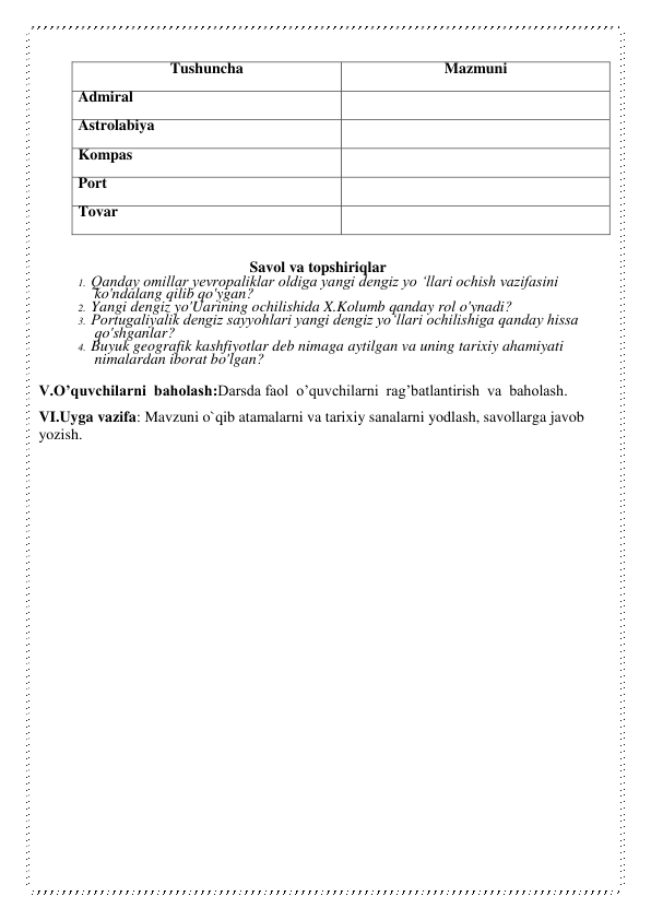 Tushuncha 
Mazmuni 
Admiral 
 
Astrolabiya 
 
Kompas 
 
Port 
 
Tovar 
 
 
Savol va topshiriqlar 
1. Qanday omillar yevropaliklar oldiga yangi dengiz yo ‘llari ochish vazifasini 
ko'ndalang qilib qo'ygan? 
2. Yangi dengiz yo'Uarining ochilishida X.Kolumb qanday rol o'ynadi? 
3. Portugaliyalik dengiz sayyohlari yangi dengiz yo‘llari ochilishiga qanday hissa 
qo'shganlar? 
4. Buyuk geografik kashfiyotlar deb nimaga aytilgan va uning tarixiy ahamiyati 
nimalardan iborat bo'lgan? 
V.O’quvchilarni  baholash:Darsda faol  o’quvchilarni  rag’batlantirish  va  baholash. 
VI.Uyga vazifa: Mavzuni o`qib atamalarni va tarixiy sanalarni yodlash, savollarga javob 
yozish. 
 
