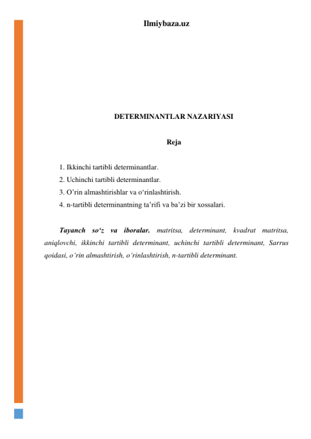 Ilmiybaza.uz 
 
 
 
 
 
 
 
DETERMINANTLAR NAZARIYASI 
 
Reja 
 
1. Ikkinchi tartibli determinantlar. 
2. Uchinchi tartibli determinantlar. 
3. O’rin almashtirishlar va oʻrinlashtirish. 
4. n-tartibli determinantning ta’rifi va ba’zi bir xossalari. 
 
Tayanch soʻz va iboralar. matritsa, determinant, kvadrat matritsa, 
aniqlovchi, ikkinchi tartibli determinant, uchinchi tartibli determinant, Sarrus 
qoidasi, oʻrin almashtirish, oʻrinlashtirish, n-tartibli determinant. 
 
 
 
 
 
 
 
 
 
 
 
