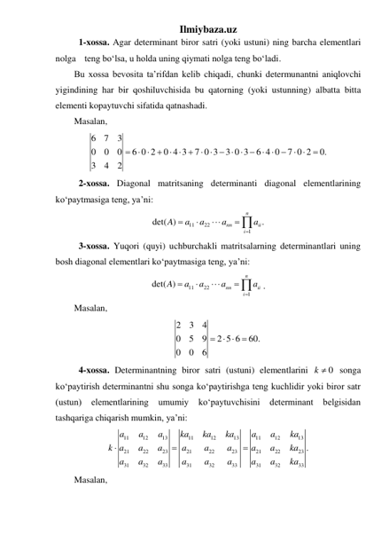 Ilmiybaza.uz 
 
1-xossa. Agar determinant biror satri (yoki ustuni) ning barcha elementlari 
nolga teng boʻlsa, u holda uning qiymati nolga teng boʻladi.  
Bu xossa bevosita ta’rifdan kelib chiqadi, chunki determunantni aniqlovchi 
yigindining har bir qoshiluvchisida bu qatorning (yoki ustunning) albatta bitta 
elementi kopaytuvchi sifatida qatnashadi. 
Masalan,  
6
7
3
0
0
0
6 0 2
0 4 3
7 0 3
3 0 3
6 4 0
7 0 2
0.
3
4
2

 

  
       

 

 
 
2-xossa. Diagonal matritsaning determinanti diagonal elementlarining 
koʻpaytmasiga teng, ya’ni: 
11
22
1
det( )
.
n
nn
ii
i
A
a
a
a
a





 
 
3-xossa. Yuqori (quyi) uchburchakli matritsalarning determinantlari uning 
bosh diagonal elementlari koʻpaytmasiga teng, ya’ni: 
11
22
1
det( )
n
nn
ii
i
A
a
a
a
a





. 
Masalan, 
2
3
4
0
5
9
2 5 6
60.
0
0
6

 

 
 
4-xossa. Determinantning biror satri (ustuni) elementlarini 
k  0
 songa 
koʻpaytirish determinantni shu songa koʻpaytirishga teng kuchlidir yoki biror satr 
(ustun) 
elementlarining 
umumiy 
koʻpaytuvchisini 
determinant 
belgisidan 
tashqariga chiqarish mumkin, ya’ni: 
11
12
13
11
12
13
11
12
13
21
22
23
21
22
23
21
22
23
31
32
33
31
32
33
31
32
33
.
a
a
a
ka
ka
ka
a
a
ka
k a
a
a
a
a
a
a
a
ka
a
a
a
a
a
a
a
a
ka



 
Masalan, 
