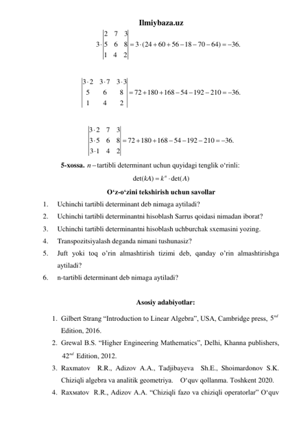 Ilmiybaza.uz 
2
7
3
3 5
6
8
3 (24
60
56
18
70
64)
36.
1
4
2

 





 
 
 
3 2
3 7
3 3
5
6
8
72
180
168
54 192
210
36.
1
4
2









 
 
 
3 2
7
3
3 5
6
8
72
180
168
54
192
210
36.
3 1
4
2








 

 
 
5-xossa. ntartibli determinant uchun quyidagi tenglik oʻrinli: 
det(
)
n det( )
kA
k
A


 
O‘z-o‘zini tekshirish uchun savollar 
1. 
Uchinchi tartibli determinant deb nimaga aytiladi? 
2. 
Uchinchi tartibli determinantni hisoblash Sarrus qoidasi nimadan iborat? 
3. 
Uchinchi tartibli determinantni hisoblash uchburchak sxemasini yozing. 
4. 
Transpozitsiyalash deganda nimani tushunasiz? 
5. 
Juft yoki toq o’rin almashtirish tizimi deb, qanday o’rin almashtirishga 
aytiladi? 
6. 
n-tartibli determinant deb nimaga aytiladi? 
 
Asosiy adabiyotlar: 
1. Gilbert Strang “Introduction to Linear Algebra”, USA, Cambridge press, 5nd  
Edition, 2016.  
2. Grewal B.S. “Higher Engineering Mathematics”, Delhi, Khanna publishers, 
42nd  Edition, 2012.   
3. Raxmatov  R.R., Adizov A.A., Tadjibayeva  Sh.E., Shoimardonov S.K. 
Chiziqli algebra va analitik geometriya.    O‘quv qollanma. Toshkent 2020. 
4. Rаxмаtоv  R.R., Adizov A.A. “Chiziqli fazo va chiziqli operatorlar” O‘quv 
