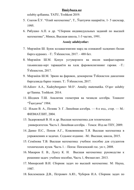 Ilmiybaza.uz 
uslubiy qollanma. TATU, Toshkent 2019. 
5. Соатов Ё.У. “Олий математика”, Т., Ўқитувчи нашриёти, 1- 5 қисмлар, 
1995. 
6. Рябушко А.П. и др. “Сборник индивидуальных заданий по высшей 
математике”, Минск, Высшая школа, 1-3 частях, 1991. 
Asosiy adabiyotlar: 
7. Мирзиёев Ш. Буюк келажагимизни мард ва олижаноб халқимиз билан 
бирга қурамиз. –Т.: Ўзбекистон, 2017. - 488 бет. 
8. Мирзиёев Ш.М. Қонун устуворлиги ва инсон манфаатларини 
таъминлаш-юрт тараққиёти ва халқ фаровонлигининг гарови. –Т.: 
Ўзбекистон, 2017.  
9. Мирзиёев Ш.М. Эркин ва фаровон, демократик Ўзбекистон давлатини 
биргаликда барпо этамиз. Т.: Ўзбекистон, 2017.  
10. Adizov A.A., Xudoyberganov M.O‘. Amaliy matematika. O‘quv uslubiy 
qo‘llanma. Toshkent. 2014. 
11.  Шодиев Т.Ш. Аналитик геометрия ва чизиқли алгебра. Тошкент 
“Ўқитувчи” 1984. 
12.   Ильин В. А., Позняк Э. Г. Линейная алгебра. — 6-е изд., стер. — М.: 
ФИЗМАТЛИТ, 2004.  
13.  Задорожный В. Н. и др. Высшая математика для технических    
 университетов. Часть I. Линейная алгебра. - Томск: Изд-во ТПУ, 2009.  
14.  Данко П.С., Попов А.Г., Кожевникова Т.Я. Высшая математика в 
упражнениях и задачах. Седьмое издание. -М.: Высшая; школа, 2015.  
15.  Семёнова Т.В. Высшая математика: учебное пособие для студентов   
технических вузов. Часть 1. - Пенза: Пензенский гос. ун-т, 2008.  
16.  Макаров Е. В., Лунгу К. Н.  Высшая математика: руководство к 
решению задач: учебное пособие, Часть 1, Физматлит. 2013.  
17.  Минорский В.И. Сборник задач по высшей математике. М: Наука, 
1987. 
18.  Беклемешев Д.В., Петрович А.Ю., Чуберов И.А. Сборник задач по 
