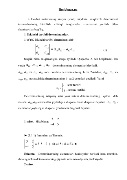 Ilmiybaza.uz 
 
 
A kvadrat matritsaning skalyar (sonli) miqdorini aniqlovchi determinant 
tushunchasining kiritilishi chiziqli tenglamalar sistemasini yechish bilan 
chambarchas bogʻliq. 
1. Ikkinchi tartibli determinantlar. 
1-ta’rif. Ikkinchi tartibli determinant deb     
11
12
11
22
12
21
21
22
a
a
a a
a a
a
a


                                      (1) 
tenglik bilan aniqlanadigan songa aytiladi. Qisqacha, Δ deb belgilanadi. Bu 
yerda 
11
12
21
22
,
,
,
a
a
a
a
 -determinantning elementlari deyiladi.   
11
a , 12
a  va 
21
a , 22
a  mos ravishda determinantning 1- va 2-satrlari, 
11
21
a ,
a  va 
12
a , 22
a  mos ravishda determinantning 1- va 2-ustunlari deyiladi. Ya’ni 
satr tartibi
:
ustun tartibi.
ij
i
a
j
 
 

 
Determinantning ixtiyoriy satri yoki ustuni determinantning  qatori  deb 
ataladi. 
11
a , 22
a
-elementlar joylashgan diagonal bosh diagonal deyiladi. 
21
a , 12
a -
elementlar joylashgan diagonal yordamchi diagonal deyiladi. 
 
1-misol.  Hisoblang: 3
2
4
5

 
 
► (1.1.1) formulani qo‘llaymiz: 
3
2
3 5
2 ( 4)
15
8
23
4
5   
 




.◄ 
Eslatma.  Determinantning elementlari funksiyalar bo‘lishi ham mumkin, 
shuning uchun determinantning qiymati, umuman olganda, funksiyadir. 
2-misol.   
