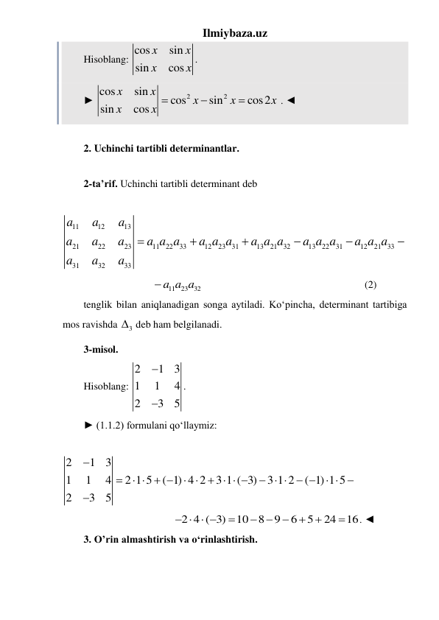 Ilmiybaza.uz 
Hisoblang: cos
sin
sin
cos
x
x
x
x
. 
► 
2
2
cos
sin
cos
sin
cos2
sin
cos
x
x
x
x
x
x
x 


 . ◄ 
 
2. Uchinchi tartibli determinantlar. 
 
2-ta’rif. Uchinchi tartibli determinant deb 
  
11
12
13
21
22
23
11
22
33
12
23
31
13
21
32
13
22
31
12
21
33
31
32
33
a
a
a
a
a
a
a a a
a a a
a a a
a a a
a a a
a
a
a





   
11
23
 a a a32
                                                               (2) 
tenglik bilan aniqlanadigan songa aytiladi. Ko‘pincha, determinant tartibiga 
mos ravishda 
3
  deb ham belgilanadi. 
3-misol.   
Hisoblang: 
2
1
3
1
1
4
2
3
5


. 
► (1.1.2) formulani qo‘llaymiz: 
               
2
1
3
1
1
4
2 1 5
( 1) 4 2
3 1 ( 3)
3 1 2
( 1) 1 5
2
3
5


   
     
    
  

             
                                   2 4 ( 3)
10
8
9
6
5
24
16
   

 




. ◄ 
3. O’rin almashtirish va oʻrinlashtirish. 
 
