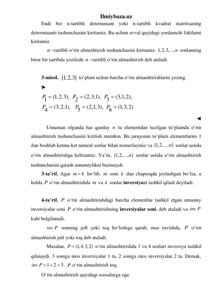 Ilmiybaza.uz 
Endi biz n-tartibli determinant yoki n-tartibli kvadrat matritsaning 
determinanti tushunchasini kiritamiz. Bu uchun avval quyidagi yordamchi faktlarni 
kiritamiz. 
 
ntartibli oʻrin almashtirish tushunchasini kiritamiz. 1,2,3,...,n sonlarning 
biror bir tartibda yozilishi ntartibli oʻrin almashtirish deb ataladi.  
 
3-misol.  {1,2,3} toʻplam uchun barcha oʻrin almashtirishlarni yozing. 
► 
(1,2,3),
(2,3,1),
(3,1,2),
1
2
3
(3,2,1),
(2,1,3),
(1,3,2)
5
4
6
P
P
P
P
P
P






 
◄ 
 Umuman olganda har qanday n ta elementdan tuzilgan toʻplamda oʻrin 
almashtirish tushunchasini kiritish mumkin. Bu jarayonni toʻplam elementlarini 1 
dan boshlab ketma-ket natural sonlar bilan nomerlaymiz va {1,2,..., }
n  sonlar ustida 
oʻrin almashtirishga keltiramiz. Ya’ni, {1,2,..., }
n  sonlar ustida oʻrin almashtirish 
tushunchasini qarash umumiylikni buzmaydi.  
3-ta’rif. Agar m
 k
 boʻlib, m soni k  dan chaproqda joylashgan boʻlsa, u 
holda P oʻrin almashtirishda m va k  sonlar inversiyani tashkil qiladi deyiladi. 
 
4-ta’rif. P oʻrin almashtirishdagi barcha elementlar tashkil etgan umumiy 
inversiyalar soni P oʻrin almashtirishning inversiyalar soni, deb ataladi va inv P  
kabi belgilanadi. 
 
inv P  sonning juft yoki toq boʻlishiga qarab, mos ravishda, P oʻrin 
almashtirish juft yoki toq deb ataladi. 
 Masalan, 
P  (1,4,3,2)
 oʻrin almashtirishda 1 va 4 sonlari inversiya tashkil 
qilmaydi. 3 soniga mos inversiyalar 1 ta, 2 soniga mos inversiyalar 2 ta. Demak, 
1
2
3
inv P  
 . P oʻrin almashtirish toq. 
Oʻrin almashtirish quyidagi xossalarga ega: 
