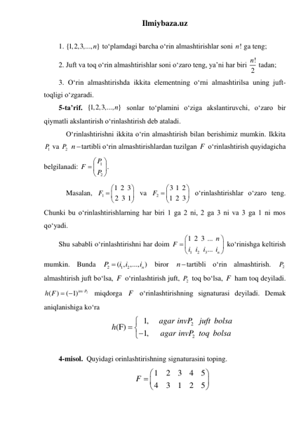 Ilmiybaza.uz 
 
1. {1,2,3,..., }
n  toʻplamdagi barcha oʻrin almashtirishlar soni !
n  ga teng; 
2. Juft va toq oʻrin almashtirishlar soni oʻzaro teng, ya’ni har biri !
2
n  tadan; 
3. Oʻrin almashtirishda ikkita elementning oʻrni almashtirilsa uning juft-
toqligi oʻzgaradi. 
5-ta’rif. {1,2,3,..., }
n  sonlar toʻplamini oʻziga akslantiruvchi, oʻzaro bir 
qiymatli akslantirish oʻrinlashtirish deb ataladi. 
 Oʻrinlashtirishni ikkita oʻrin almashtirish bilan berishimiz mumkin. Ikkita 
1P  va 
2P  ntartibli oʻrin almashtirishlardan tuzilgan F  oʻrinlashtirish quyidagicha 
belgilanadi: 
1
2
P .
F
P


 



 
 Masalan, 
1
1 2 3
2 3 1
F


 



 va 
2
3 1 2
1 2 3
F


 



 oʻrinlashtirishlar oʻzaro teng. 
Chunki bu oʻrinlashtirishlarning har biri 1 ga 2 ni, 2 ga 3 ni va 3 ga 1 ni mos 
qoʻyadi. 
Shu sababli oʻrinlashtirishni har doim 
1
2
3
1 2 3 ...
...
n
n
F
i i
i
i


 



 koʻrinishga keltirish 
mumkin. Bunda 
2
1
2
( , ,..., )
n
P
i i
i

 biror ntartibli oʻrin almashtirish. 
2P  
almashtirish juft boʻlsa, F  o‘rinlashtirish juft, 
2P  toq boʻlsa, F  ham toq deyiladi. 
2
( )
( 1)inv P
h F  
 miqdorga F  oʻrinlashtirishning signaturasi deyiladi. Demak 
aniqlanishiga koʻra  
2
2
1,
(F)
1,
agar invP
juft bolsa
h
agar invP toq bolsa

 

 
4-misol.  Quyidagi orinlashtirishning signaturasini toping. 
1
2
3
4
5
4
3
1
2
5
F


 



 
