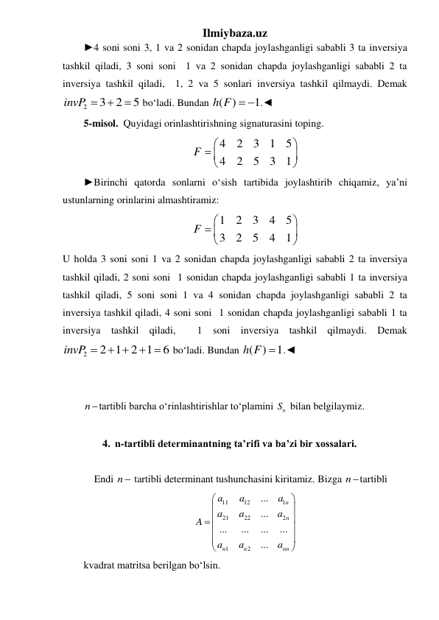 Ilmiybaza.uz 
►4 soni soni 3, 1 va 2 sonidan chapda joylashganligi sababli 3 ta inversiya 
tashkil qiladi, 3 soni soni  1 va 2 sonidan chapda joylashganligi sababli 2 ta 
inversiya tashkil qiladi,  1, 2 va 5 sonlari inversiya tashkil qilmaydi. Demak 
2
3
2
5
invP 


 boʻladi. Bundan ( )
1
h F   .◄ 
5-misol.  Quyidagi orinlashtirishning signaturasini toping. 
4
2
3
1
5
4
2
5
3
1
F


 



 
►Birinchi qatorda sonlarni oʻsish tartibida joylashtirib chiqamiz, ya’ni 
ustunlarning orinlarini almashtiramiz: 
1
2
3
4
5
3
2
5
4
1
F


 



 
U holda 3 soni soni 1 va 2 sonidan chapda joylashganligi sababli 2 ta inversiya 
tashkil qiladi, 2 soni soni  1 sonidan chapda joylashganligi sababli 1 ta inversiya 
tashkil qiladi, 5 soni soni 1 va 4 sonidan chapda joylashganligi sababli 2 ta 
inversiya tashkil qiladi, 4 soni soni  1 sonidan chapda joylashganligi sababli 1 ta 
inversiya tashkil qiladi,  1 soni inversiya tashkil qilmaydi. Demak 
2
2 1 2 1
6
invP 
 
 
 boʻladi. Bundan ( )
1
h F  .◄ 
 
 
ntartibli barcha oʻrinlashtirishlar toʻplamini 
n
S  bilan belgilaymiz. 
 
4. n-tartibli determinantning ta’rifi va ba’zi bir xossalari. 
 
 Endi n tartibli determinant tushunchasini kiritamiz. Bizga ntartibli  
11
12
1
21
22
2
1
2
...
...
...
...
...
...
...
n
n
n
n
nn
a
a
a
a
a
a
A
a
a
a






 





 
kvadrat matritsa berilgan boʻlsin. 
