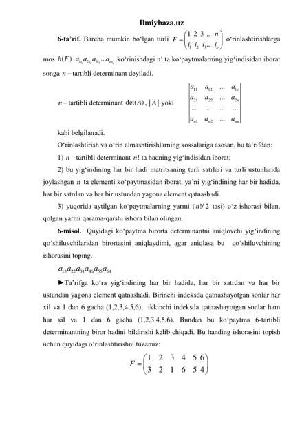 Ilmiybaza.uz 
6-ta’rif. Barcha mumkin boʻlgan turli 
1
2
3
1 2 3 ...
...
n
n
F
i i
i
i


 



 oʻrinlashtirishlarga 
mos 
1
2
3
1
2
3
( )
...
n
i
i
i
ni
h F
a a a
a

 koʻrinishdagi n! ta koʻpaytmalarning yig‘indisidan iborat 
songa n tartibli determinant deyiladi. 
n tartibli determinant det( )
A , |
|
A  yoki        
11
12
1
21
22
2
1
2
...
...
...
...
...
...
...
n
n
n
n
nn
a
a
a
a
a
a
a
a
a
 
kabi belgilanadi. 
Oʻrinlashtirish va oʻrin almashtirishlarning xossalariga asosan, bu ta’rifdan:  
1) n tartibli determinant !
n  ta hadning yig‘indisidan iborat; 
2) bu yig‘indining har bir hadi matritsaning turli satrlari va turli ustunlarida 
joylashgan n ta elementi koʻpaytmasidan iborat, ya’ni yig‘indining har bir hadida, 
har bir satrdan va har bir ustundan yagona element qatnashadi. 
3) yuqorida aytilgan koʻpaytmalarning yarmi ( !/ 2
n
 tasi) oʻz ishorasi bilan, 
qolgan yarmi qarama-qarshi ishora bilan olingan. 
6-misol.  Quyidagi koʻpaytma birorta determinantni aniqlovchi yigʻindining   
qoʻshiluvchilaridan birortasini aniqlaydimi, agar aniqlasa bu  qoʻshiluvchining 
ishorasini toping. 
13
22
31
46
55
64
a a a a a a  
►Ta’rifga ko‘ra yig‘indining har bir hadida, har bir satrdan va har bir 
ustundan yagona element qatnashadi. Birinchi indeksda qatnashayotgan sonlar har 
xil va 1 dan 6 gacha (1,2,3,4,5,6),  ikkinchi indeksda qatnashayotgan sonlar ham 
har xil va 1 dan 6 gacha (1,2,3,4,5,6). Bundan bu ko‘paytma 6-tartibli 
determinantning biror hadini bildirishi kelib chiqadi. Bu handing ishorasini topish 
uchun quyidagi o‘rinlashtirishni tuzamiz: 
1
2
3
4
5 6
3
2
1
6
5 4
F


 



  
