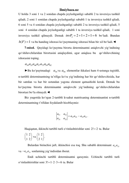 Ilmiybaza.uz 
U holda 3 soni 1 va 2 sonidan chapda joylashganligi sababli 2 ta inversiya tashkil 
qiladi, 2 soni 1 sonidan chapda joylashganligi sababli 1 ta inversiya tashkil qiladi, 
6 soni 5 va 4 sonidan chapda joylashganligi sababli 2 ta inversiya tashkil qiladi, 5 
soni  4 sonidan chapda joylashganligi sababli 1 ta inversiya tashkil qiladi,  1 soni 
inversiya tashkil qilmaydi. Demak 
2
2 1
2 1
6
invP 
 
 
 boʻladi. Bundan 
( )
1
h F   va bu handing ishorasi ko‘paytmaning ishorasi bilan bir xil bo‘ladi.◄  
7-misol.  Quyidagi koʻpaytma birorta determinantni aniqlovchi yigʻindining   
qoʻshiluvchilaridan birortasini aniqlaydimi, agar aniqlasa bu  qoʻshiluvchining 
ishorasini toping. 
34
21
46 17
73
54
62
a a a a a a a  
►Bu ko‘paytmadagi   
34
a va 
54
a  elementlar ikkalasi ham 4-ustunga tegishli, 
n-tartibli determinantning ta’rifiga ko‘ra yig‘indining har bir qo‘shiluvchisida, har 
bir satrdan va har bir ustundan yagona element qatnashishi kerak. Demak bu  
koʻpaytma birorta determinantni aniqlovchi yigʻindining qoʻshiluvchilaridan 
birortasi bo‘la olmaydi.◄  
Biz yuqorida koʻrgan 2-tartibli kvadrat matritsaning determinantini n-tartibli 
determinantning t’rifidan foydalanib hisoblaymiz:  
 
11
12
11
22
21 12
21
22
a
a
a a
a a
a
a


. 
 
Haqiqatan, ikkinchi tartibli turli oʻrinlashtirishlar soni 2!
 2
 ta. Bular 
1 2
1 2






 va 1 2
2 1






. 
 Bulardan birinchisi juft, ikkinchisi esa toq. Shu sababli determinant 
11
22
a a  
va 
12
a a21
 sonlarning yig‘indisidan iborat. 
 Endi uchinchi tartibli determinantni qaraymiz. Uchinchi tartibli turli 
oʻrinlashtirishlar soni 3! 1 2 3
6
     ta. Bular  
