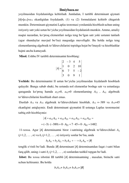 Ilmiybaza.uz 
yoyilmasidan foydalanishga keltiriladi. Jumladan, I tartibli determinant qiymati 
|A|=|a11|=a11 ekanligidan foydalanib, (1) va (2) formulalarni keltirib chiqarish 
mumkin. Determinant qiymatini Laplas teoremasi yordamida hisoblash uchun uning 
ixtiyoriy satr yoki ustun bo‘yicha yoyilmasidan foydalanish mumkin. Ammo, amaliy 
nuqtai nazardan, ko‘proq elementlari nolga teng bo‘lgan satr yoki ustunni tanlash 
(agar shundaylar mavjud bo‘lsa) maqsadga muvofiqdir. Bu holda nolga teng 
elementlarning algebraik to‘ldiruvchilarini topishga hojat bo‘lmaydi va hisoblashlar 
hajmi ancha kamayadi. 
 Misol. Ushbu IV tartibli determinantni hisoblang: 
1
9
0
3
2
5
7
6
10
2
0
1
5
4
3
2


A 
 
Yechish: Bu determinantni II ustun bo‘yicha yoyilmasidan foydalanib hisoblash 
qulaydir. Bunga sabab shuki, bu ustunda nol elementlar boshqa satr va ustunlarga 
qaraganda ko‘proq hamda a22=0, a42=0 elementlarning A22 , A42 algebraik 
to‘ldiruvchilarini hisoblash shart emas.  
 Dastlab A12 va A32 algebraik to‘ldiruvchilarni hisoblab, A12 =–389 va A32=45 
ekanligini aniqlaymiz. Endi determinant qiymatini II ustunga Laplas teoremasini 
tatbiq etib hisoblaymiz: 





42
42
32
32
22
22
12 12
A
a
A
a
A
a
A
a
A
 
1482.
0
7 45
0
)3 ( 389)
(
42
22

 
 
 
 
 
A
A
 
 11-xossa. Agar |A| determinantni biror i-satrining algebraik to‘ldiruvchilari Aij 
(j=1,2, … , n) va bj (j=1,2, … , n) ixtiyoriy sonlar bo‘lsa, unda 
B
b A
b A
b A
b A
in
n
i
i
i






3
3
2
2
1 1
 
tenglik o‘rinli bo‘ladi. Bunda |B| determinant |A| determinantdan faqat i-satri bilan 
farq qilib, uning i-satri bj (j=1,2, … , n) sonlardan tashkil topgan bo‘ladi. 
 Isbot: Bu xossa isbotini III tartibli |A| determinantning , masalan, birinchi satri 
uchun keltiramiz. Bu holda  
b1A11+ b2A12+ b3A13= |B| 
