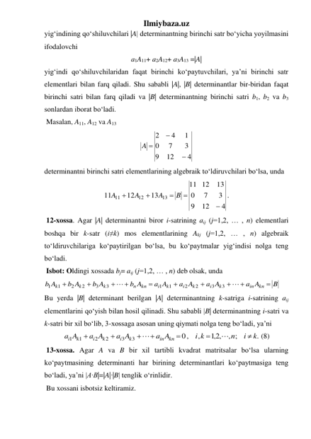 Ilmiybaza.uz 
yig‘indining qo‘shiluvchilari |A| determinantning birinchi satr bo‘yicha yoyilmasini 
ifodalovchi  
a1A11+ a2A12+ a3A13 =|A| 
yig‘indi qo‘shiluvchilaridan faqat birinchi ko‘paytuvchilari, ya’ni birinchi satr 
elementlari bilan farq qiladi. Shu sababli |A|, |B| determinantlar bir-biridan faqat 
birinchi satri bilan farq qiladi va |B| determinantning birinchi satri b1, b2 va b3 
sonlardan iborat bo‘ladi. 
 Masalan, A11, A12 va A13  
4
12
9
3
7
0
1
4
2


A 
 
determinantni birinchi satri elementlarining algebraik to‘ldiruvchilari bo‘lsa, unda  
4
12
9
3
7
0
13
12
11
13
12
11
13
12
11





B
A
A
A
. 
 12-xossa. Agar |A| determinantni biror i-satrining aij (j=1,2, … , n) elementlari 
boshqa bir k-satr (i≠k) mos elementlarining Akj (j=1,2, … , n) algebraik 
to‘ldiruvchilariga ko‘paytirilgan bo‘lsa, bu ko‘paytmalar yig‘indisi nolga teng 
bo‘ladi. 
 Isbot: Oldingi xossada bj= aij (j=1,2, … , n) deb olsak, unda 
B
a A
a A
a A
a A
b A
b A
b A
b A
kn
in
k
i
k
i
k
i
kn
n
k
k
k












3
3
2
2
1
1
3
3
2
2
1
1
 
Bu yerda |B| determinant berilgan |A| determinantning k-satriga i-satrining aij 
elementlarini qo‘yish bilan hosil qilinadi. Shu sababli |B| determinantning i-satri va 
k-satri bir xil bo‘lib, 3-xossaga asosan uning qiymati nolga teng bo‘ladi, ya’ni 
.
, ;
,2,1
,
0,
3
3
2
2
1
1
k
i
n
i k
a A
a A
a A
a A
kn
in
k
i
k
i
k
i









 (8) 
 13-xossa. Agar A va B bir xil tartibli kvadrat matritsalar bo‘lsa ularning 
ko‘paytmasining determinanti har birining determinantlari ko‘paytmasiga teng 
bo‘ladi, ya’ni |A·B|=|A|·|B| tenglik o‘rinlidir. 
 Bu xossani isbotsiz keltiramiz. 

